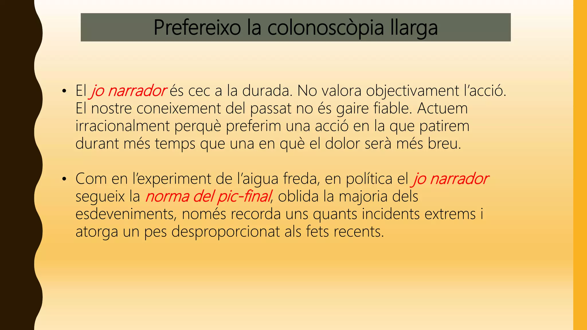 Prefereixo la colonoscòpia llarga
• El jo narrador és cec a la durada. No valora objectivament l’acció.
El nostre coneixement del passat no és gaire fiable. Actuem
irracionalment perquè preferim una acció en la que patirem
durant més temps que una en què el dolor serà més breu.
• Com en l’experiment de l’aigua freda, en política el jo narrador
segueix la norma del pic-final, oblida la majoria dels
esdeveniments, només recorda uns quants incidents extrems i
atorga un pes desproporcionat als fets recents.
 