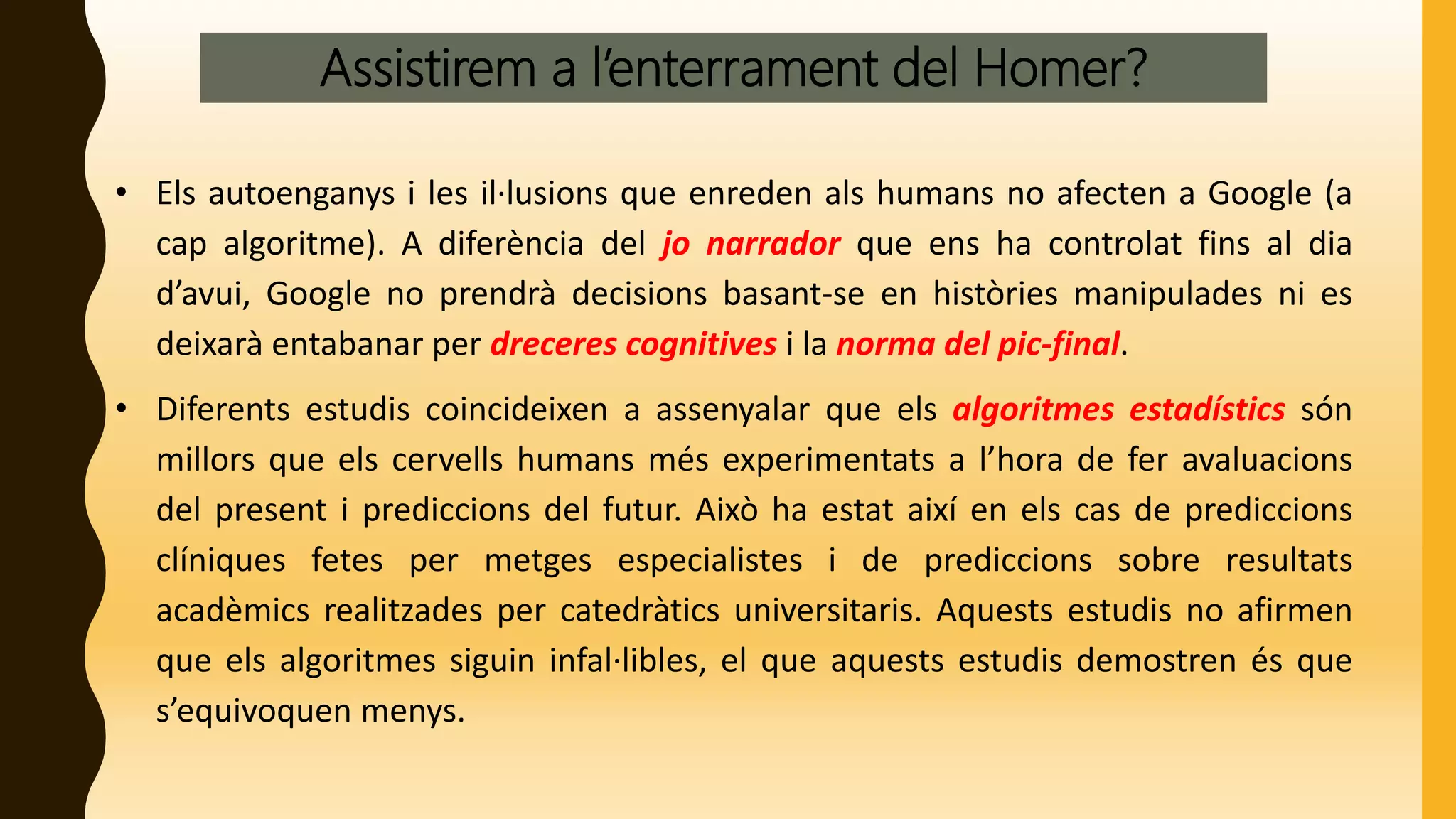Assistirem a l’enterrament del Homer?
• Els autoenganys i les il·lusions que enreden als humans no afecten a Google (a
cap algoritme). A diferència del jo narrador que ens ha controlat fins al dia
d’avui, Google no prendrà decisions basant-se en històries manipulades ni es
deixarà entabanar per dreceres cognitives i la norma del pic-final.
• Diferents estudis coincideixen a assenyalar que els algoritmes estadístics són
millors que els cervells humans més experimentats a l’hora de fer avaluacions
del present i prediccions del futur. Això ha estat així en els cas de prediccions
clíniques fetes per metges especialistes i de prediccions sobre resultats
acadèmics realitzades per catedràtics universitaris. Aquests estudis no afirmen
que els algoritmes siguin infal·libles, el que aquests estudis demostren és que
s’equivoquen menys.
 