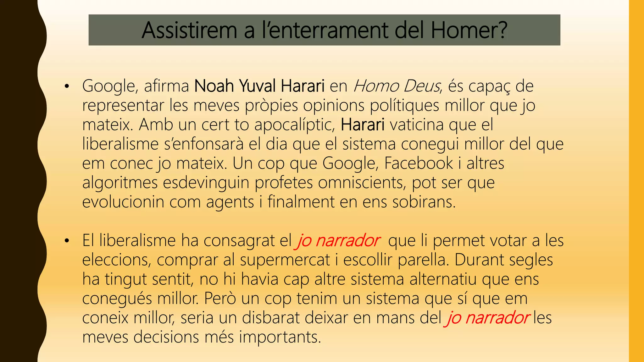 Assistirem a l’enterrament del Homer?
• Google, afirma Noah Yuval Harari en Homo Deus, és capaç de
representar les meves pròpies opinions polítiques millor que jo
mateix. Amb un cert to apocalíptic, Harari vaticina que el
liberalisme s’enfonsarà el dia que el sistema conegui millor del que
em conec jo mateix. Un cop que Google, Facebook i altres
algoritmes esdevinguin profetes omniscients, pot ser que
evolucionin com agents i finalment en ens sobirans.
• El liberalisme ha consagrat el jo narrador que li permet votar a les
eleccions, comprar al supermercat i escollir parella. Durant segles
ha tingut sentit, no hi havia cap altre sistema alternatiu que ens
conegués millor. Però un cop tenim un sistema que sí que em
coneix millor, seria un disbarat deixar en mans del jo narrador les
meves decisions més importants.
 