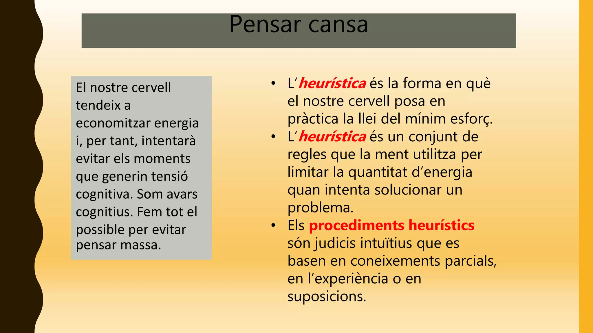 Pensar cansa
El nostre cervell
tendeix a
economitzar energia
i, per tant, intentarà
evitar els moments
que generin tensió
cognitiva. Som avars
cognitius. Fem tot el
possible per evitar
pensar massa.
• L’heurística és la forma en què
el nostre cervell posa en
pràctica la llei del mínim esforç.
• L’heurística és un conjunt de
regles que la ment utilitza per
limitar la quantitat d’energia
quan intenta solucionar un
problema.
• Els procediments heurístics
són judicis intuïtius que es
basen en coneixements parcials,
en l’experiència o en
suposicions.
 