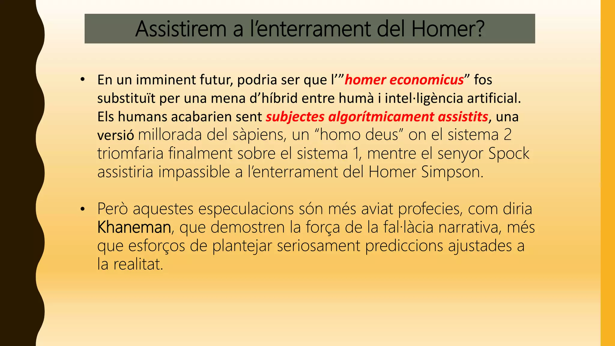Assistirem a l’enterrament del Homer?
• En un imminent futur, podria ser que l’”homer economicus” fos
substituït per una mena d’híbrid entre humà i intel·ligència artificial.
Els humans acabarien sent subjectes algorítmicament assistits, una
versió millorada del sàpiens, un “homo deus” on el sistema 2
triomfaria finalment sobre el sistema 1, mentre el senyor Spock
assistiria impassible a l’enterrament del Homer Simpson.
• Però aquestes especulacions són més aviat profecies, com diria
Khaneman, que demostren la força de la fal·làcia narrativa, més
que esforços de plantejar seriosament prediccions ajustades a
la realitat.
 