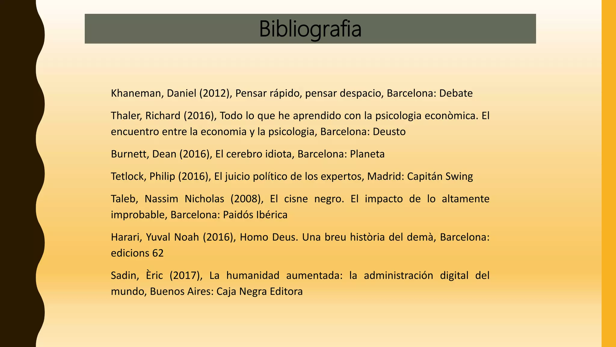 Bibliografia
Khaneman, Daniel (2012), Pensar rápido, pensar despacio, Barcelona: Debate
Thaler, Richard (2016), Todo lo que he aprendido con la psicologia econòmica. El
encuentro entre la economia y la psicologia, Barcelona: Deusto
Burnett, Dean (2016), El cerebro idiota, Barcelona: Planeta
Tetlock, Philip (2016), El juicio político de los expertos, Madrid: Capitán Swing
Taleb, Nassim Nicholas (2008), El cisne negro. El impacto de lo altamente
improbable, Barcelona: Paidós Ibérica
Harari, Yuval Noah (2016), Homo Deus. Una breu història del demà, Barcelona:
edicions 62
Sadin, Èric (2017), La humanidad aumentada: la administración digital del
mundo, Buenos Aires: Caja Negra Editora
 