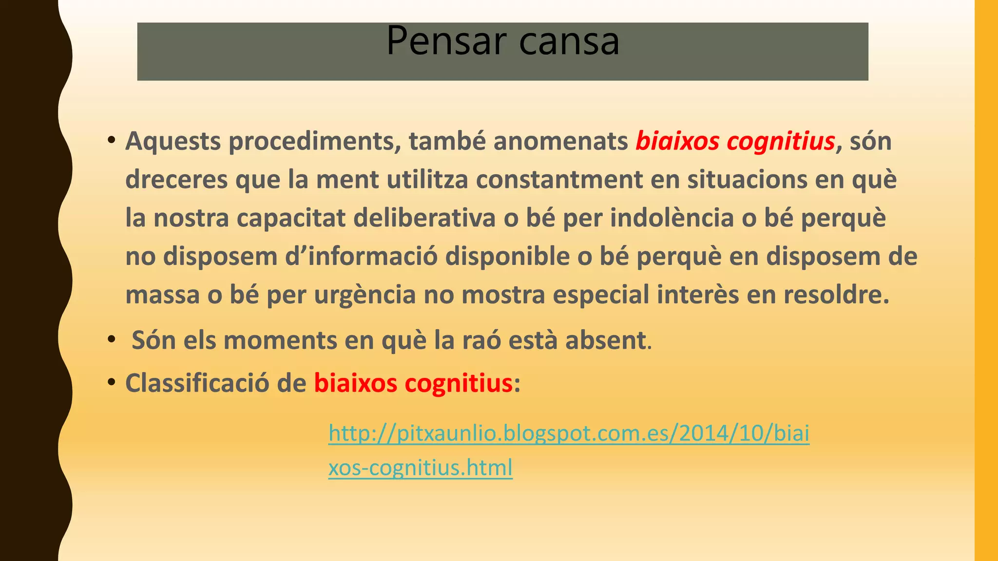 Pensar cansa
• Aquests procediments, també anomenats biaixos cognitius, són
dreceres que la ment utilitza constantment en situacions en què
la nostra capacitat deliberativa o bé per indolència o bé perquè
no disposem d’informació disponible o bé perquè en disposem de
massa o bé per urgència no mostra especial interès en resoldre.
• Són els moments en què la raó està absent.
• Classificació de biaixos cognitius:
http://pitxaunlio.blogspot.com.es/2014/10/biai
xos-cognitius.html
 