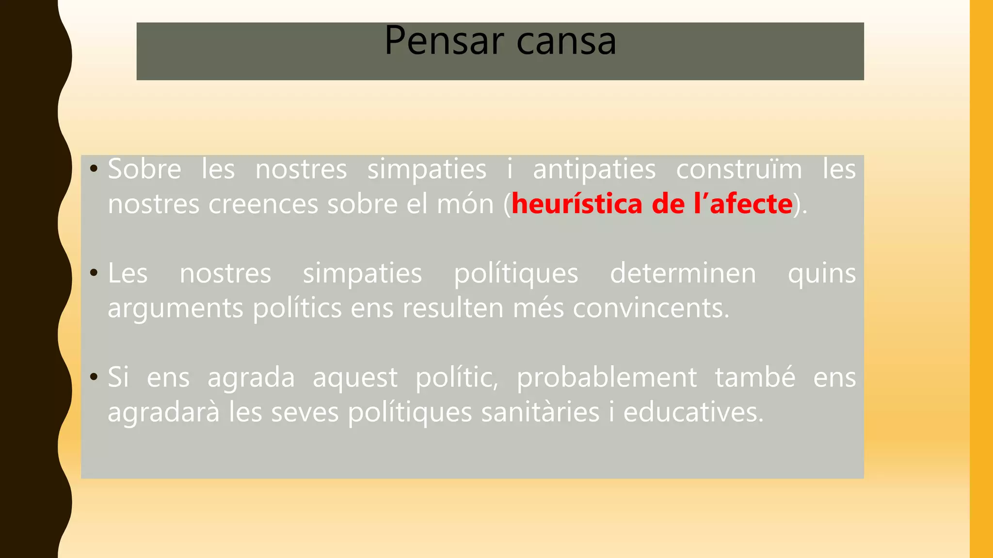 Pensar cansa
• Sobre les nostres simpaties i antipaties construïm les
nostres creences sobre el món (heurística de l’afecte).
• Les nostres simpaties polítiques determinen quins
arguments polítics ens resulten més convincents.
• Si ens agrada aquest polític, probablement també ens
agradarà les seves polítiques sanitàries i educatives.
 