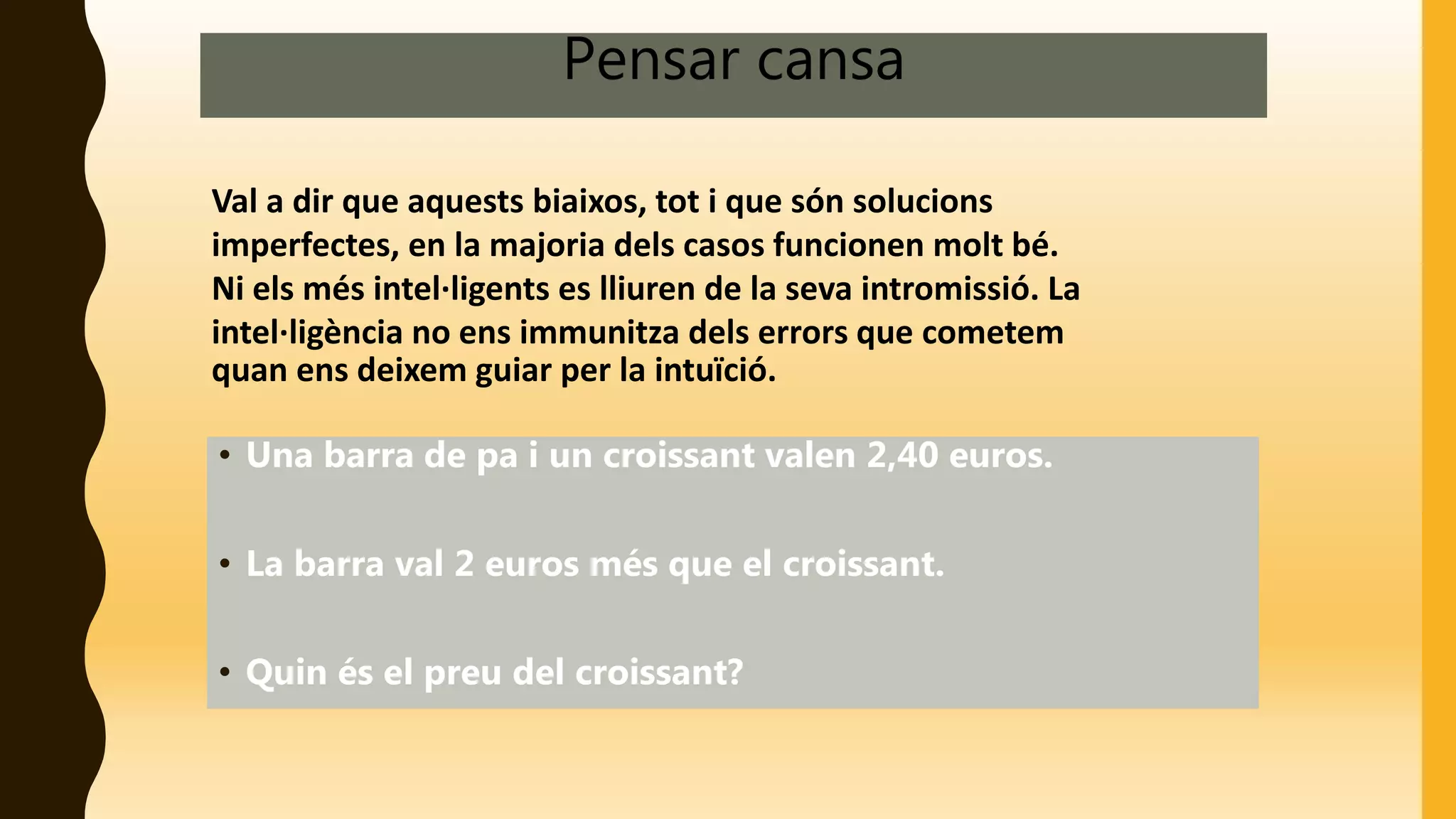 Pensar cansa
Val a dir que aquests biaixos, tot i que són solucions
imperfectes, en la majoria dels casos funcionen molt bé.
Ni els més intel·ligents es lliuren de la seva intromissió. La
intel·ligència no ens immunitza dels errors que cometem
quan ens deixem guiar per la intuïció.
• Una barra de pa i un croissant valen 2,40 euros.
• La barra val 2 euros més que el croissant.
• Quin és el preu del croissant?
 