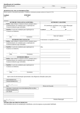 Identificação do Contabilista
Nome/Razão Social: Tel.:
End.: Nº: Compl.:
RESPONSAVEL PELAS INFORMAÇÔES
Declaro autentico os documentos apresentados e verdadeiras a informações prestadas conforme lei Federal 8137/90.
Lambari 07/07/2015
Local data
________________________________________________________________________
Assinatura
SETOR DE VIGILANCIA SANITÁRIA SETOR DE CADASTRO
Defiro: Após efetuar a vistoria no local, constatei estar o
Estabelecimento em condições para a exploração do O Contribuinte está Quites com os cofres Municipal
Comercio/industria aqui solicitados ( ) Sim ( ) Não
Indefiro: Local sem condições para exploração do Lambari, ______ de ___________________de _______.
Comercio ou Industria.
____/____/_______ ____________________________
data Assinatura
___________________________________
Setor de Cadastro
SETOR DE FISCALIZAÇÃO O declarante se enquadra no item ____________ do ISSQN ou
Defiro: Após efetuar a vistoria no local, constatei estar o
Estabelecimento em condições para a exploração do -------------------------------------------------------------------------------
Comercio/industria aqui solicitados
Indefiro: Local sem condições para exploração do Obs:
Comercio ou Industria. ____________________________________________
____/____/_______ ____________________________
Data Assinatura
____________________________________________
____________________________________________
SETOR DE OBRAS ____________________________________________
Defiro: Após efetuar a vistoria no local, constatei estar o
Estabelecimento em condições para a exploração do ____________________________________________
Comercio/industria aqui solicitados
____________________________________________
Indefiro: Local sem condições para exploração do
Comercio ou Industria.
____/____/_______ ____________________________
Data Assinatura
Após exame da documentação apresentada e das diligencias efetuadas opino pelo:
DEFERIMENTO
INDEFERIMENTO
____/____/________ _________________________________________________________
Data Diretor de Fazenda
DEFIRO COM BASE NAS INFORMAÇÕES SUPRA
INDEFERIMENTO
OUTROS
_____________________________________________
_____________________________________________
_____________________________________________
_____________________________________________
____/____/_______ Prefeito Municipal
Data
INSTRUÇÕES DE PREENCHIMENTO
Este formulário deverá ser assinado pelo contribuinte, sócio da empresa ou procurador habilitado
 