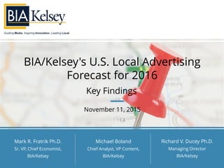 Guiding Media. Inspiring Innovation. Leading Local.
BIA/Kelsey's U.S. Local Advertising
Forecast for 2016
Key Findings
November 11, 2015
Mark R. Fratrik Ph.D.
Sr. VP, Chief Economist,
BIA/Kelsey
Richard V. Ducey Ph.D.
Managing Director
BIA/Kelsey
Michael Boland
Chief Analyst, VP Content,
BIA/Kelsey
 