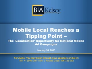 Mobile Local Reaches a
       Tipping Point –
The ‘Localization’ Opportunity for National Mobile
                  Ad Campaigns

                       January 30, 2013


   For Audio: You may listen through your speakers or dial in:
        Toll: +1 (646) 307-1705 | Access Code: 996-723-292
 