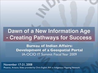 Dawn of a New Information Age
  - Creating Pathways for Success
                  Bureau of Indian Affairs:
             Development of a Geospatial Portal
               IA-OCIO IT Summit Fiscal Year 2009

November 17-21, 2008
Phoenix, Arizona. Slides provided by Chris English, BIA to Indigenous Mapping Network
 