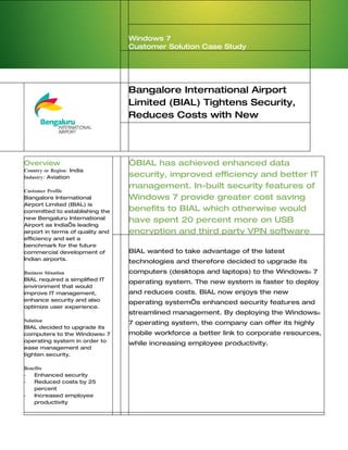 Windows 7
                                  Customer Solution Case Study




                                  Bangalore International Airport
                                  Limited (BIAL) Tightens Security,
                                  Reduces Costs with New
                                  Operating System


Overview                          “BIAL has achieved enhanced data
Country or Region: India
Industry: Aviation                security, improved efficiency and better IT
                                  management. In-built security features of
Customer Profile
Bangalore International           Windows 7 provide greater cost saving
Airport Limited (BIAL) is
committed to establishing the     benefits to BIAL which otherwise would
new Bengaluru International       have spent 20 percent more on USB
Airport as India’s leading
airport in terms of quality and   encryption and third party VPN software
efficiency and set a
benchmark for the future
commercial development of         BIAL wanted to take advantage of the latest
Indian airports.
                                  technologies and therefore decided to upgrade its
Business Situation                computers (desktops and laptops) to the Windows® 7
BIAL required a simplified IT
                                  operating system. The new system is faster to deploy
environment that would
improve IT management,            and reduces costs. BIAL now enjoys the new
enhance security and also
                                  operating system’s enhanced security features and
optimize user experience.
                                  streamlined management. By deploying the Windows®
Solution
                                  7 operating system, the company can offer its highly
BIAL decided to upgrade its
computers to the Windows® 7       mobile workforce a better link to corporate resources,
operating system in order to
                                  while increasing employee productivity.
ease management and
tighten security.

Benefits
•   Enhanced security
•   Reduced costs by 25
    percent
•   Increased employee
    productivity
 