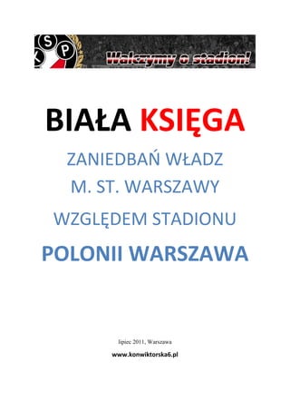 BIAŁA KSIĘGA
 ZANIEDBAO WŁADZ
 M. ST. WARSZAWY
WZGLĘDEM STADIONU
POLONII WARSZAWA


      lipiec 2011, Warszawa

     www.konwiktorska6.pl
 