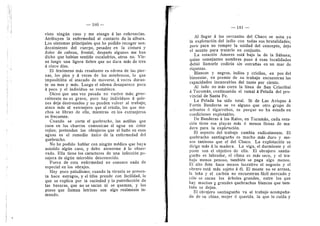 180
visto ningun caso 3' me atengo d las referencias.
Atribuyen ia enfermedad al contacto de la albura.
Los sfntomas principales que he podido recoger son:
decaimiento del cuerpo, pesadez en la cintura y
dolor de cabeza, frontal, despuds algunos me han
dicho que habfan sentido escalofrfos, otros no. Vie-
ne luego una ligera fiebre que no dura mds de tres
d cinco dfas.
El fendmeno mds resaltante es edema de las pier-
nas, los pies y d veces de los antebrazos, lo que
imposibilita al atacado de moverse, d veces duran-
te un mes y mds. Luego el edema desaparece poco
d poco 3' el individuo se restablece.
Dicen que una vez pasado no vuelve mds; gene-
ralmente no es grave, pero hay individuos d quie-
nes deja destrozados 3' no pueden volver al trabajo;
ataca mds al extranjero que al criollo, los que mu-
chos se libran de ella, mientras en los extranjeros
es frecuente.
Cuando se corta el quebracho, las astillas que
caen en los charcos comunican al agua un color
rojizo; pretenden los obrajeros que el baflo en esas
aguas es el remedio unico de la enfermedad del
quebracho.
No he podido hablar con ningun mddico que haya
asistido algun caso, y debo atenerme a lo obser-
vado. EUa tiene los earaeteres de una infeccidn pa-
sajera de algiin microbio desconocido.
Fuera de esta enferniedad no conozco nada de
especial en los obrajes.
Hay poco paludismo; cuando la viruela se presen-
ta hace estragos, y el tifus prende con faciUdad, lo
que se explica por la suciedad y la putrefaccidn de
las basuras, que no se sacan ni se queman, y ios
pozos que llaman letrinas son algo realmente in-
mundo.
181
Al Uegar d ias cercanlas del Chaco se nota ya
la explotacidn del indio con todas sus brutalidades;
pero para no romper la unidad del concepto, dejo
el asunto para tratarlo en conjunto.
La estacidn Amores esta bajo la de la Sabana;
quien semejantes nombres puso d esas localidades
debid Uamarle codicia sin entraflas en un raar de
riquezas.
Blancos y negros, indios y criollos, en pos del
bienestar, en preraio de su trabajo encuentran las
rapacidades inexorables dei tanto por ciento.
Al lado no mas corre la Ifnea de San Cristdbal
d Tucumdn, continuando el ramal d Pelada del pro-
vincial de Santa Fe.
La Pelada ha sido total. Si de Las Avispas d
Fortfn Banderas se ve alguno que otro grupo de
arbustos d algarrobos, es porque no ha estado en
condiciones explotables.
De Banderas d los Ralos, en Tucumdn, cada esta-
cidn tiene sus playas mds d menos Uenas de ma-
dera para la explotacidn.
El aspecto del trabajo cambia radicalmente. El
quebracho santiagueflo es mucho mds duro 3^ me-
nos taninoso que el del Chaco. La explotacidn se
dirige rads d: la madera. La viga, el durraiente y el
poste son el objetivo de ella. El obrajero santia-
gueflo es labrador, el clima es mds seco, y el tra-
bajo menos penoso, tambien se paga algo menos.
El alto flete hace menos lucrative el negocio y el
obrero estd mds sujeto d dl. El monte no se arrasa,
la lefla y el carbdn no encuentran fdcU mercado 3'
solo se sacan los drboles grandes, entre los que
hay muchos y grandes quebrachos blancos que tam-
bidn se dejan.
El obrajero santiagueflo va al trabajo acompafla-
do de su china, mujer d querida, la que lo cuida y
 