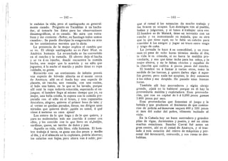 182
le endulza la vida, pero el santiagueflo es general-
mente casado. Pregunto en Tacafiitas d un hacha-
dor, al tomarle los datos para las observaciones
dinamogrdficas, si es casado. Me mira con extra-
fieza y me contesta: «Sefior, en Santiago todos somos
casados». Se puede disculpar la exageracidn en aras
de los sentimientos morales que la dicta.
La presencia de la mujer explica el cambio que
se ve. El obraje santiagueflo no es Fare West, es
Amdrica humana. La arranchada se ha convertido
en el rancho y la ramada. El obrero deja el hacha
y se va d su rancho, donde encuentra la comida
hecha, una mujer que lo acaricia y un niflo que
juguetea; d la noche el marido y padre tiene su ropa
cuidada, es gente.
Recuerdo con un sentimiento de infinita poesfa
una especie de bdveda abierta en el monte cerca
de Anatuya; aUd en el fondo hay una especie de
placeta, un rancho, una ramada, con una cocina,
al lado una batea, en la que se ha lavado, porque
allf estd la ropa todavfa retorcida, esperando el en-
juague; el hombre llega al mismo tiempo que yo, su
mujer, una beUa crioUa, lo espera con la comida pre-
parada con ei nifio en el brazo, y tres rapazuelos
descalzos, alegres, quieren el primer beso de tata; y
al verme se quedan parados, tiesos; me dirigen unas
miradas que quieren decir: iquidn es usted, d qud
viene d meterse en casa ajena?
Los entero de lo que hago y de io que quiero, y
para no mole.starlos mds me convido d comer con
eUos, y les convido con lo que llevo en eUbalijln,
sardinas, queso, un tarrito de dulce y pan.
AqueUo es vida, vida libre, vida humana. El hom-
bre trabaja d tarea, se gana sus dos pesos y medio
aldfa, y si el almacdn no lo explotara, podrfa ahorrar;
los salarios son bajos, pero ahora van d subir, por-
I
1

183
que el ramal d las estancias da mucho trabajo y
los brazos se ocupan. Los domingos van al pueblo,
bailan y jolgorean, y el lunes d trabajar otra vez.
El hombre es de Matard, tiene un terrenito con un
rancho y va aumentando su majada, que es otra
que la que tiene aqui; no le falta un cabidto para
convidar d los amigos y jugar un truco entre trago
3' trago de cafla.
La jornada la hace d su comodidad, y en resu-
- men no pasa de ocho horas tdrmino medio al dfa;
la vida le es cdmoda, si no fuera la maldita pro-
veedurfa, y eso que tiene leche para los niflos, y la
mujer ahorra, y no le faltaij choclos y zapaUos de
la chacrita que cultiva d pocos pasos del rancho.
El hombre va d Uamar d varios otros, tomo la
medida de las fuerzas, y quiero darles algo d aque-
Uas gentes; pero nada me aceptan; le doy entonces
a los niflos y me despido. He pasado unas buenas
horas.
Tambidn aUf hay aserraderos y algiin obraje
grande, jojald no lo hubiera! porque en dl hay la
proveeduria maldita y explotadora. Esas proveedu-
rias, que con un capital de 6 d 8,000 pesos ganan
2.000 pesos por tnes.
Esas proveedurias que fomentan el juego y la
bebida y que producen el fendmeno de que comisa-
rios de policia ad-honorem saquen 400 y 500 pesos
al mes del sudor del pobre, vUmente incitado al
vicio.
En la Caflada ha3' un buen aserradero y grandes
pilas de vigas, durmientes y postes, y asi en otras
muchas estaciones. Suncho Corral fud antes un
gran centro, ahi en el ramal de Anatuya, y el tras-
lado d esta estacidn del relevo de mdquinas y per-
sonal dei ferrocarril, retrocede, y sus casas se de.s-
habitan.
 