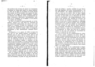 — 6 —
den producir sino el deseo de placer en el momento;
el mafiana no existe para quien no espera mejorar.
La ©bra de un sigl© no se cambia en un dla; mucho
mds cuando uno de los medios mas seguros de man-
tenerl© en ese est^© de semiservidumbre consiste
en fomentar esos mism©s vicios, vendiendosele be-
bidas venenosas d discrecidn, defraudandol©, inde-
fenso, en la cantidad, en la calidad"y en el precio,
con codicia sin entraflas.
6—Pero en cuanto la paz ha imperado en la Re-
piiblica, apenas se le han dad© l©s element©s de'
una instruccidn rudimentaria, sin educar en 1
© mas
minim© el caracter, a pesar de, deprimirlo en su
amor propi©, ponidndolo en un lugar inferi©r al ad-
venediz©, ha venid© al trabaj© s©bri© d inteligente,
disciplinad© . y leal, demostrando calidades desco-
llantes.
Arranquese, si se quiere, de 1880, la ep©ca de
paz, que n© han faltado despues c©nvulsi©nes, y
tenemos que en poc© m^s de veinte aii©s se ha
ap©derad© del servicio de los ferrocarriles, ha lle-
nad© l©s talleres mecanic©s, es el instrumento for-
z©s© de industrias c©m© las del calzado y la cur-
tiembre; es mueblero, tallista y ebanista; n© ha3'
oficio al que sea extraiio, y en tod© trabaj© de fuerza
d temperatura tr©pical, irreemplazable; ni aun en las
temperaturas templadas puede ir ^hacerle c©ncu-
rrencia el extranjero, porque A dste el microbi© del
paludismo en unas partes, el del tifus en otras, la
inferi©ridad de fuerza d inteligencia en todas, 1
©
p©ne en c©ndicidn muy inferi©r, en cuant© sale de
la vida cdmoda y regalada, que al criollo se niega.
Son ya cientos de miles de h©mbres los que se
han incorporado & la vida del trabajo y del arte,
tantos, que en la mayoria de las provincias hay ex-
ceso de artesanos, al punto de que hay muchos t%-
— 7
lleres sin trabajo y muchos tambidn los que llevan
una vida languida y de mer© entretenimiento; y en
vez de* admirar esa rapida transformacidn, se le
echa en cara que en cuatr© dias n© haya dejado
ya vicios at^vicos que dl no crea, ni nadie le alienta
d perder, ni hace nada por su educacidn. Se le en-
r©stra la embriaguez, que desgraciadamente tiene,
per© n© hay persona que, despuds de recorrer los
barrios obrer©s de L©ndres, de Paris y otras ciu-
dades, no note que el ©brer© argentino se embriaga
mucho men©s que el obrero europe©, aun en ciertas
localidades que tendrd que seiaalar en este informe;
3' 1
© mas notable es: que alM, las clases dirigentes
han constituido sociedades de temperancia, cu3-©s
trabaj©s admiran, y aqui, son las s©ciedades ©breras,
su propaganda, la unica que hace por la mejora;
aparte de una que otra patente de moralidad im-
puesta al comercio de este veneno.
7—En el terren© de las comparaci©nes se come-
ten errores crasos: c©mparar un centr© fabril de
Europa, formado paulatinamente al travds de siglos
y generaci©nes, que han transmitid© por la herencia
aptitudes, perdidas aquf por tres generaciones de
guerreros, con los centr©s obreros del Interior, es
un absurdo; la comparacidn que es pertinente, la
que as©mbra, es la del estado de las artes, de los
©ficios y de las industrias en el Interi©r, hace treinta
afios y su estado actual.
- Lo que s©rprende es ver c©nduciendo la mdqui-
na de un tren, ajustar G©n precisidn, tallar muebies
com© verdadero artista al chicuelo harapiento> y des-
nud©, alimentad© c©n cuatr© gran©s de mafz y al-
gunas vainas de algarr©ba, que carne sdlo le daban
en dfa de fiesta, y que y© mism© vacund hace treinta
alios, sin sospechar que pudiera ser ©tra c©sa que
el pedn c©mun d el puester© de una estancia.
 