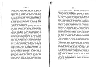 204 — 205 —
4 pesos y 4 y medio, hasta que vino la rebaja de
los precios; pero ahora se convierte el ddficit en me-
nos comida, se rebaja la carne y la leche, no se
compra ropa, y muchos dfas solo se toma mate;
trabajan hasta de noche, y cuando ya no se puede mds
se trata de obtener una costura extraordinaria, se
economiza en el lavado y se trabaja los domingos.
La madre 3' una de las hijas estdn en un grado
de suma flacura; la mds joven se mantiene raejor.
El estado dela casa, asf en su conservacidn como
en su higiene, es deplorable.
Voy d un conventUlo en la misma caUe; hay aUf
siete costureras separadas; dos trabajan juntas, y
tres juntas tambidn, pero d dstas les plancha por
las noches un hermano, que es aprendiz de sastre.
La que mds gana es una hdbU pantalonera de
sastreria, que trabaja ligero y alcanza d ganar 2,50
y hasta 3 pesos por dfa; pero como el trabajo no
es seguido, fuera de las entradas de, estacidn puede
decirse que en general gana de 36 d 40 pesos por
mes, y en las entradas de estacidn de 60 d 70;
mujer muy arreglada, que ya el diablo no tiene por
donde tentar, al menos por el amor; quedd sola por
la muerte de un hermano, con quien vino de Cdr-
doba, y ahora ella aspira d volver con algunos pe-
sos, para comprar un rancho y trabajar en la docta
ciudad. Gasta 3 pesos en alquUer, 3 en mate, 3 en
lavado, el carbdn para la plancha no lo cuenta, por-
que le sirve para tomar el mate; paga 14 pesos de
pensidn, en casa de una vecina, y ios meses que no
tiene que comprar alguna pieza de ropa d calzado
ahorra de 6 d 15 pesos. Vive sola, pero la vecina
en cuya casa come es mu}' buena y la quiere mu-
cho. Pudo casarse, pero por cuidar al hermano no
lo hizo; dste no querfa al novio. Ahora no piensa
ya en esto; en Cdrdoba tiene parientes y relaciones,
i
1.
y nunca se ha avenido d Tucumdn, pero no quiere
volver d Cdrdoba sin plata.
Esta mujer me entera de la condicidn de la cos-
turera de sastrerfa; es la mejor de la mujer obrera
en Tucumdn, porque habiendo trabajo se gana la
vida, de 2 d 3 pesos, sin exagerar el trabajo. Las
mujeres tienen el monopoiio de ios pantalones y cha-
lecos, y los hombres las demds piezas, y corao co-
sen tambidn d domicUio se hacen una competencia
tan ruinosa, que ganan algunos menos que las mu-
jeres. En Tucumdn se hacen pocos fracs y smockins,
los traen de Buenos Aires; asf es que los oficiales
superiores no tienen que hacer y toman cualquier
cosa. En las sastrerfas no hay mds obreros que el
cortador, algiin oficial d oficiala para repasar. Los
patrones no quieren el trabajo en taller, porque no
podrfan pagar lo que quieren, como sucede ahora.
Hay gente en Tucumdn que ya no se contenta
con vestir en Buenos Aires; algunos se visten en
Parfs.
En la sociedad de obreros rae confirman exacta-
raente lo raisrao, y yo lo veo en dos sastrerfas que
visito.
Esta misma mujer me asegura lo que se dice de
las costureras vergonzantes, y me asegura que ellas
son las que primero bajan la cabeza, porque no van
a regatear, aunque son las que mds sufren, y me
lo confirma con casos partieulares. Una pobre seflo-
ra del Rosario, que quedd viuda con tres niflas, se
matan d puras hambres y trabajan para costear el
colegio al vardn, para que se haga de una carrera;
quidn sabe si Uegardn, porque no les da para
vestir.
Por fin, me da la direceidn de una caraisera de
fino, y me autoriza d tomar su nombre; me despido,
dandole las gracias.
 