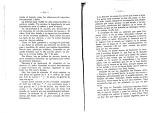 — 216 —
mente el ingenio como los almacenes de repuestos,
herramientas y utiles.
La balanza para reciBir la cafia estaba tambidn en
perfecto estado. Ya veremos la importancia de este
instrumento para el caiiero y para el obrero.
De alli pasamos ^ la escuela, que funcionaba en
ese momento, en sus dos secciones de varones y de
nifias. Estd bien dotada y se siguen los procedimien-
tos de las escuelas modernas. Esas clases son para
los hijos de los obreros, y por la noche funciona
para los obreros adultos.
Tiene un buen gimnasio y nn juego de foot-ball;
y me llamd la atencidn una dotacidn de fusiles de
palo y mochilas de cartdn, que estaban depositadas.
Sirven para ejercicios militares, formando un pe-
quefio batalldn, que el aflo pasado obtuvo un pre-
mio en la revista militar del 9 de julio.
Por ultimo, hay un pedazo de terreno, donde se
da la ensefianza elemental de agricultura por medio
de ejercicios practices.
Pasamos A un boulevard de viviendas de los
obreros. El sefior Alurralde se retird discretamente
y pude reconocer los ranches, eligiendo al azar
entre los 192 que lo forman.
Hay dos tipos de vivienda. El viejo consiste en
una pieza sin galeria de 4 a 6 metros de largo
por 3.40 de ancho y ^ y * de altura, sin galeria, de
una sola agua.
El tipo nuevo consiste en dos viviendas acopladas
de 3.60 por 3.80 por ^'., ° con e.xcelentes pisos y
una galeria de 2 y 40 de ancho; hay detras una
cocina y un resguardo. Cada casa de dstas est^
aislada, de raanera que son completamente indepen-
dientes. La fachada da al boulevard y a pocos
metros del fondo corre la gran acequia del esta-
blecimiento.
— 217 —
Las basuras las sacan los carros que traen la lefia.
La gente est^ contenta; ni una sola queja ol. Les
hace mds cuenta comprar en los negocios del estable-
cimiento que tuera, porque es mds barato, y las mu-
jeres estdn satisfechas del rdgimen en la venta de
bebidas, porque asi sus maridos se embriagan menos,
y el trabajo cunde mds.
A propdsito de dsto: un operario que gana tres
pesos, viene d ver al seflor Alurralde, estando yo
en el taller, y le dice: que en tal ingenio le ofrecen
cinco pesos; el sefior Alurralde le contesta que dl
le pagard 5.50 si acepta ser pagado en la misma
forma que se paga en el otro establecimiento. El
obrero contesta:—No rae hace cuenta, me quedo
aqui por los tres pesos.
El hecho no puede menos de Uamarme la aten-
cidn y averiguo despuds lo que hay en dl. Resulta
que la proveeduria se come ya la mitad del salario
en una ii otra forma, que se revisan las libretas
cuando se le ocurre al mayordomo y les meten
gatos, esto es, anticipos que no se le han hecho,
dinero que el obrero no ha visto, aunque alguna vez
lo ha pedido y no se lo hayan dado; que el trato es
duro y los capataces son rauy brutos.
Despuds de ver los empalmes del Buenos Aires
y Rosario, del Central Norte, la casita del correo y
teldgrafo subvencionado por el establecimiento, me
despido del seflor Alurralde. Habia tenido un grato
descanso, entre tantos de no ver sino miserias. Aqui
encontraba algo que me satisfacfa, ya que no per-
fecto.
15—Hay en Tucumdn veinticinco ingenios azuca-
reros, de los cuales cinco son ahora de una compa-
flia; lo que en verdad y para los efectos de la ley
d*;l trabajo los reduce d veinte y uno. Pues bien,
no hay dos que sigan el mismo rdgimen; pero vi-
 