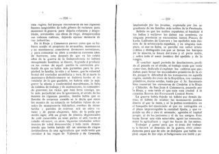 iwM^^^SiSl&Si^Mm.^-
— 228 —
esta regidn, fud porque encontraron en sus riquezas
fuentes inagotables de todo gdnero de recursos para
mantener la guerra; para dejarla exhausta y despo-
blada, arruinadas sus obras de riego, desaparecidos
sus valiosos cultivos, dejando apenas memoria de
sus industrias.
En la Rioja y Catamarca parece como que se hu-
biera tenido el propdsito de arrasarlas; montoneros
y no montoneros cometieren desmanes neronianos,
y para consuraar su obra n?.cesitaron cuarenta afios
de horrores; esto despuds de que en Ios veinte
afios de la gueiTa de la Independencia no habian
mezquinado hombres ni dinero, liegando a producir
en los restos de aquel pueblo la conviccidn pro-
funda de que no habia mas garanti'as para la pro-
piedad, la famiUa, la vida y el honor, que la voluntad
brutal del vencedor atrabiUaria y loca. Si al morir la
montonera definitivamente se hubiera hecho el in-
ventario de Io que quedaba, no habria sido Io mds
grave la atonia y conformidad musulmanas, la falta
de habitos de trabajo y de aspiraciones, la costumbre
de guerrear, los vicios que dsta lleva consigo, no;
lo mds perjudicial era la ignorancia, el olvido de las
fuentes de riquezas pasadas; familia habia que se
Ilenaba de sorpresa cuando se Ie decia que entre
los montes de su estancia se hallaban ruinas de ca-
nales de marapo.steria hidrdulica, estribos de alcan-
tarilla y paredes de represa; aca un olivo ve-
tusto y de puros chupones, falto de la poda por
medio siglo; alld un grupo de plantas degeneradas
de cafe caracolillo; en unas partes el anil, vuelto al
estado silvestre; en otras, higueras retofiadas sobre
troncos de edad desconocida; y todo junto demos-
trando que habia habido alli un sistema de riegos
fertilizaderes de una agricultura que nada tenia que
envidiar d las vegas de Valencia y de Granada,
229
implantada por Ios jesuitas, explotada por los se-
gundones de las familias mds nobles de la Peninsula.
Sabido es que los nobles espafioles, al bautizar d
los indies y esclavos les daban sus nombres; en
ninguna provincia se encuentran tantos Ponces de
Leon, Ladrones de Guevara y los apellidos mds ilus-
tres de la aristocracia espafiola, y en ninguna tam-
poco, ni aun en Salta, se percibe ese saber aristo-
crdtice y distinguido con que se Ilevan Ios harapos
de la miseria, la finura del trato y el porte noble,
y sobre todo el amor tandtico del apellido y de la
sangre.
Al concluir aquel periodo de desolacienes, perdi-
do el pasado en el olvido, el trabajo tenia que venir
como vino, dedicado a explotar los cultivos que que-
daban para llenar las necesidades primitivas de la vi-
da, porque la dificultad de Ios transportes en aquella
regidn, aislada del resto de la RepiibHca, con caminos
primitives, meras sendas, hasta que el Sr. Sarmiento
hizo construir las carreteras de Cdrdoba a la Rioja
y Chilecito, de San Juan a Catamarca, pasando por
la Rioja, y mas tarde el que unia esta ciudad a la
estacidn Recreo del FeiTocarril Central Norte.
La guerra habia dejado un hdbito por demds da-
fiino, el hdbito de ocultar; las montoneras pedian
dinero al que Io tenia, y se lo pedian sentandole en
el banquillo del ajusticiade al que no entregaba en
el plazo improrrogable la cantidad fijada; y que re-
petido un dia y otro el atentade, agotaba el capital
propio, el de los parientes y el de los amigos. Esto
hacfa llevar una vida miserable, agotd las estancias,
matd la agricultura y cegd las bocas de las minas.
Trabajar y ganar para que el fruto del trabajo
sc Io llevara el demonic de la guerra; vivir cdmo-
daraente para que de ello se dedujei^a que habia ca-
pital capaz de dar algo al beligerante era iniitil y pe-
 