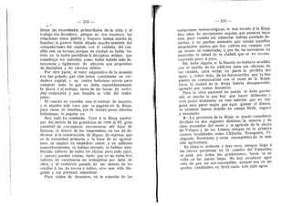 — 232 —
llenar las necesidades primordiales de la vida, y el
trabaje era llevadero, porque ne era excesivo; las
relaciones entre patrdn y bracero tenian mucho de
familiar; la guerra habia dejado mucho-tambidn del
compaflerismo del capitan con el soldado, del cau-
dillo con su secuaz, porque en verdad no habfa ha-
bido en la lucha partidista la disciphna militar, que
constituye los ejdrcitos, como habia habido mds de-
mocracia y ligamenes de afeccidn que propdsitos
de disciplina y de carrera militar.
Por otra parte, el valor adquisitivo de la moneda
era tan grande, que cien pesos constituian un ver-
dadero capital, y un cuatro boliviano servia para
comprar todo lo que no daba espontdneamente
la tierra d el trabajo, fuera de las heras de activi-
dad enajenada y que Ilenaba la vida del traba-
jador.
El rancho no costaba sino el trabajo de hacerle,
y el alquiler mds caro que se pagaba en la Rioja,
para casas de familias, era de treinta pesos chirolas
bolivianas; lo pagaba yo.
Hoy todo ha cambiado. Teed a la Rioja partici-
par del delirio de las grandezas de 1886 al 90; gran
cantidad de extranjeros encontraron alli base de
fortuna; el dinero de los emprestitos, en vez de de-
dicarse d la construccidn de diques de represa, que
es la nece.sidad primaria y la base de su agricul-
tura, se empled en erapedrar calles y en edificios
superabundantes; se habian elevado, se habian esta-
blecido talleres de todos los oficios; pere todo cayd,
y apenas quedan ruinas, tanto que en mi visita tres
talleres de carpinteria no trabajaban por falta de
obra, y el comercio pasado de las manos de los
criollos d las de turcos y judfos, vive una vida Idn-
guida y sin porvenir inmediato.
Para colme de desastres, en la rotacidn de las
— 233 —
variaciones meteoroldgicas, le han tocado d la Rioja
diez aflos de persistentes sequias, que pasaron hace
tres; pere cuando sus estancias habian quedado de-
siertas, y no quedan aniraales que coman aquellos
abundantes pastes, que hoy cubren sus campos cen
un manto de esmeralda; y, por fin, un terremoto ha
destruido la mitad de la ciudad, que se va recons-
truyende poco d poco.
Sin duda alguna, si la Nacidn no hubiera acudido
con el auxilio de los edificios para sus oficinas, de
Ios canales, para evitar en parte la pdrdida del
agua, y, sobre todo, de los ferrocarriles que la han
puesto en comunicacidn con el resto de la Repii-
blica, la ciudad de la Rioja habria desaparecido,
agotada por tantes desastres.
Pero la obra nacional no puede ni debe quedar
ahi; es raucho lo que hay que hacer litilmente, y
creo poder demostrar en este informe que en nin-
guna otra parte mejor que aqui, gastar el dinero, -
es sembrar buena semiila en campo fdrtil, seguro
y necesario.
2—-La provincia de la Rioja se puede considerar
dividida en dos regiones distintas, la minera y de
altas montaflas del oeste y la agrfcola de la sierra
de Velazco y de los Llanos, aunque en la primera
existen localidades como Chilecito, Nonegasta, Vi-
chigasta, Sarmiento y otras susceptibles de la mds
alta agricultura.
Su clima es ardiente y muy seco, aunque llega d
las nieves perpetuas en la cumbre del Famatina;
se pasa por todas las gradacione-s, hasta la td-
rrida en las partes bajas. No hay producto agri-
cola de que no sea susceptible, aunque sea en pe-
queflas cantidades; su fdrtil suelo sdlo pide agua.
 
