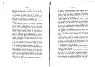 250
das, una caridad mal entendida hace que se den
las ropas de Hraosna y junto con ellas el gerraen
raatador.
Poco ha se Uevd alli una estufa, con motivo de
una epidemia de viruela; pero se ha sacado, y el
pueblo se encuentra d merced de los demds micro-
bios, menes buHicieses, pere tan perniciosos como
los de la viruela, siquiera porque son rads,.
jPobre pueblo, tan fuerte, tan inteligente y en tanta
miserial
Digo tan fuerte, porque tal lo cenocfa, y ahi estan
las observaciones dinaradmetras que lo demuestran
de una manera indiscutible; y digo tan inteligente,
porque hace treinta afios. apenas habia sefioras que
no sabian leer ni escribir, y hey las sirvientas me
ponian la cara enejada cuando les preguntaba si
sabian leer y escribir, lastimadas de que se pusiera
en duda su instruccidn; Ie digo porque lo he encon-
trado en todos los talleres de industria particular y
de ferrocarriles; le digo porque lo he visto condu-
ciendo loceraetoras, haciendo cambios y manejando
casHlas de sefiales, con rads inteligencia qne cual-
quier otre obrero.
Se dice que es vicioso, y yo encuentro que es
todo lo virtuoso que se puede ser, dadas las condi-
ciones en que vive, y que es un heree de paciencia
y de patriotismo cuando ne emigra en masa.
Ye he visto d sus menestrales endomingades ga-
nando apenas dos peses y los he visto cantar y
bailar sin haber un sole borracho; se dice que si el
el pobre pedn ne bebe rads, es porque no tiene con
qud, y que si le dan rads, mds beberd; supuesto gra-
tuito que la experiencia de todos los paises contra-
dice; todo el mundo sabe que al vicioso nunca le
falta para el vicio.
Digo d uno: ^Por qud no te vas a las colonias?—^Y
— 251
mi raadi-e y mis des hermanas?—Pere, hombre, de alH
les mandas, haces la cosecha y te- vienes; y en
cuatro meses de trabajar bien, puedes aherrar para
el aflo,—Quidn sabe, sefior; y luego uno no conoce d
nadie por alld.—Desgraciadamente para dl, ha pasa-
do la edad de la censcripcidn.
En la ciudad de la Rioja no hay rices a quien
inculpar todos estes males; apenas si hay una do-
cena de faraiHas que pueden decir que exceden del
buen pasar. Los profesores del colegio nacional,
escuelas norraales, del correo y del teldgrafo son
los ricos; los erapleados del gobierno provincial tie-
nen tan raezquinos sueldos, que no sd quidn sufre
mds, si eUos d los obreros.
El comercio, en manos de turcos casi todo; que-
dan apenas doce d catorce casas en manos de
hijos del pais; y son tantos y la corapetencia tanta,
que yo no entiendo cdrao pueden vivir la raayor
parte.
Alli no hay sociedades obreras, ni circulo de
obreros catdlicos, nada, y no sd qud harian si tu-
vieran mds exigencias. La exportacidn de frutos de
la vifiita, del naranjal, de las higueras, da para ves-
tir apenas; no hay capitales ni crddito para hacer
el dique; no se puede hacer mds de lo que se hace:
ne desperdiciar un hilo de agua.
Ciertamente el egoisrae patronal podria aumentar
veinte centavos el jornal, pero los otros veinticinco
re ha}' de donde sacarlos.
9—Resultaria entonces que la vida ne es posible
en la Rioja, sino chupando la sangre del pobre;
pere esto ne es cierto; quien la chupa verdadera-
mente es la Nacidn en forma de impuestos internos,
que ne sdlo saca al pobre sus migajas, sino que ha
hecho irapesibles las industrias gravadas por ellos.
El ex cacique de Sanagasta dice que el primer
 