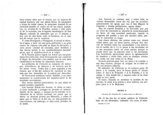256
hace treinta afios que lo conoci, por su aspecto de
ciudad merisca, por sus patios lienos de nar-anjales
y frutas de todas clases; la atrayente bondad de su
sociedad amable, el suave ser de las clases popula-
res; su arrabal de la Puntilla, quinta y vifia pura;
el de la estacidn, cen el ingenio metalurgico de San
Miguel, rodeado de alamedas que yo vi plantar, y
hoy sen de alto fuste, todo es hermoso, en el cua-
dro de cerros que lo encierra.
Y como Nonegasta y Vichigasta, el arenal le absor-
be el agua, y para ser una gran poblacidn y un gran
centro de riqueza sole pide un dique de elevacidn y
unos pocos canales de cascadas, para fertilizar y
dar fuerza motriz d los estableeimientos metaliir-
gicos, que el alambre-carrfl va d exigir.
Si la Nacidn quiere lograr los frutos que esa gran-
diosa obra debe dar, tiene ferzosaraente que construir
el dique de elevacidn y los canales, que en tres afios
reerabolsard en forma de impuestos internes.
La poblacidn de Chilecito se compone de labrie-
gos, vinicultores, de raineros y de arrieros que de
las minas viven. Todos mal y peor pagados, y tan
buenos que el dia del entierro de carnaval no hay
mds que des detenides en la policia por desorden.
El ferrocarril mantiene varias familias, y en estes
momentos la construccidn del alambre-carrfl le da
inusitade raoviraiento.
Hay varios talleres particulares, en que ahora se
ganan jornales regulares.
Las fuerzas fisicas son buenas, el cliraa es sano,
el suelo inclinado y arenoso no perraite el estanca-
miento de las aguas; y aunque no ha entrado la ci-
vilizacidn de la letrina racional, Ios pozos que se
abren se desecan pronto per filtracidn, y como el
agua que se bebe es la del rio, no trae grandes in-
convenientes; sin embargo, el tifus suele prender en
el otofio.
— 257 —
Las basuras se extraen mal, y sobre todo, se
vierten demasiado cerca del rio, que las arrastra.
polucionando las aguas que van a San Miguel, la
Estacidn y demds poblaciones, aguas abajo.
Hay un regular hospital, y un mercado, que por
un error de concesidn se absorbe la renta municipal
en favor de una sociedad particular, impide el
progreso del pueblo, y esto por muchos afios, por-
que la concesidn es larga.
Las clases obreras, tan pobres corao son, tienen
mejor pasar que en otras partes, porque hay rau-
cho de farailiar entre les acomedados y los pobres;
asi el sueldo de 3, 4 y 6 pesos a las sirvientas no
es tan raezquino como en otras partes, porque se
puede decir que la patrena viste a las sirvientas.
Las lavanderas aprovechan ahora la aglomeracidn
de hombres y viven bien; pere en tiempos norma-
les estdn tan raal como en la Rioja.
El pedn general gana hoy un pese y la comida, y
son muy escasos, porque se ocupan en el cable-ca-
rril cen mejores salarios.
El salteador de Chilecito es el cochero; gana 30
pesos y la coraida, pero el busca pleito al cliente
sobre si fud d la Estacidn d d la Puntilla, d si es
carapo d viHa donde fud, y saquea corao no he visto
igual en otra parte.
El lunes, despuds de terminar la medida de las
fuerzas, la visita d la poHcia y d los talleres, rae pre-
pare para ir d la Mejicana.
INCISO A
CHII-ECITO—EL FAMATINA—EL ALAMBEE-CAERIL—LA MEJICAKA
14—A las dos de la tarde saHmos de ChUecito
bajo un sol abrasader, tomando via recta al alam-
Intorme—T. 1—18
 
