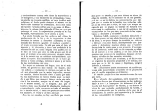 — 14 —
y deslumbrante cuanto mAs tiene de maravillos© 3'
de milagros©, y cae facilmente en el fanatismo. Cuan-
d© pierde su creencia catdlica, se hace fanatic© anti-
religioso; el fondo queda siempre el mismo, no ha
hecho sino cambiar de orientacidn. Si n© dice c©m©
el espafl©l: «Gracias a Dios que ya n© creo en Di©s»,
expresa la misma idea pidiend© a Di©s un rayo que
destruya al cura. La supersticidri prende en dl con
facilidad, especialmente en el centro y norte.
La siesta ferzada p©r l©s ard©res del clima, la
exuberancia de la luz y de la vegetacidn le dan
instintos de artista y ensuefi©s orientales; se han
juntad© dos factores iguales: el morisco espafl©l y
el bruj© creyente indi©. De ahi que ama el luj©, el
aparat© y la diversion, y tiene una tendencia a la
ostentacidn del yo, como ningiin ©tr© pueblo; no se
le dice en van© que otro es mAs guapo que dl, ni
para el trabaj© ni en valor personal; siempre inten- ,
ta, a lo menos con un esfuerzo extraordinario, que
nadie le supere. Esa ostentacidn del yo le hace ge-
neroso y hasta prddigo, detesta al avaro y se burla
de las infelicidades del rico.
La mujer es soberana del hogar, aun en el m^s
•pobre. El gauch© n© dice nunca: «mi mujer», sin©
;<mi sefi©ra»; 3' realmente 1
© merece, porque no hay
sdr mas abnegad© que la mujer argentina; amante
sin medida, madre fecunda cem© el suelo que habi-
ta; sus aspiraciones no tienen Ifmites para su mari-
do y sus hijos, que siempre tienen razdn con rela-
cidn ^ los extraflos, aunque en el seno del hogar,
en el mismo asunto, se la nieguen. MAs que el
hombre, tiene una facultad de adaptacidn realmente
^extraordinaria; nada encuentra extraflo al ascender
en la escala social, d imita con perfecta naturalidad
losmodales, el vestir y el bien parecer.
Aun las no casadas, no hay sacrificio que escati-
— 15
men para su amad©; y p©r esto mismo se abusa de
ellas sin medida. No ve defectos en el ser querido.
y si los ve, se los tolera; no son pocas las que car-
gan con el sostdn de la familia, con todas las rude-
zas de la lucha por la vida; de aquf que acepte re-
signada que se pague su trabajo de manera que
sobrepasa la expiotacidn; y con tal de satisfacer las
necesidades de los que ama, prescinde de las suyas,
hasta la desnudez y el hambre.
Tejedora habil, costurera y m©dista minuciosa y
de buen gusto, no hay oficio femenino que n© apren-
da bien; y en p©c© tiempo ha invadido l©s talleres
y fabricas con paso firme, desempefland© con pre-
cisidn y delicadeza' muchos oficios que el hombre
desempefia de mala gana y con groserfa. Va ganan-
do el comercio, sobre tod© en la campafia, ayudan-
d© al marid© y A l©s padres, y n© s©n pocos los
puest©s que ocupa en la ensefianza, despuds de bri-
llantes estudios en las escuelas n©rmales.
El pueblo se hace por sf mism©, y el dfa en que
se ©rganice la pequefla pr©piedad y el trabajo, por
poco que se le dd la mano y dignifique, surgir^
p©tente y valer©so.
10- -Diffcilmeute puede enc©ntrarse un puebl© que
tenga m^s desarrollado el instinto de la propiedad
que el pueblo argentino en el Interior.
El rancho propio le es tan necesari© c©m© la r©pa
que viste.
Para alejarlo del socialism©, para inspirarle un
verdadero horror por el anarquismo, no hay mas que
darle A leer «La Anarqufa» de Malatesta d la «Fi-
losoffa del Anarquismo» de Malato, y ese h©rr©r le
viene de que entiende perfectamente la teorfa, y
esta escarmentado p©r la practica de lo que es el
comunism©; 1
© c©n©ce p©r experiencia y lo detesta
en las comunidades de indfgenas.
 