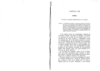 CAPITULO VIII
Cordoba
EL RIEGO—LA FUERZA HIDROELECTRICA—LA CANTERA
SUMARIO —1. La agricultura cerealista.—2. El mar de la alfalfa,—3. La Sierra y
-sus rios.—4. A mal jorn.al peor trabajo. Estado evolutivo de la socie-
dad cordobesa.—5. Repulsidn ft los impuestos.—6. La industria del
calzado.-7. La huelga de ziipateros.—8. La cal y la piedra.—9. Los
molinos.—10. Otras industrias.—11. La panaderia.—12. La fuerza mo-
triz.—13. Los talleres. Descenso tdcnico.—14. Jornal insuficiente.—15.
Trabajo de la mujer.—16. El alojamiento. La accidn municipal.—17.
Instituciones ben^ficas.-18. El taller de la Sagrada Familia.—19. So-
ciedades obreras.—20. Conclusion.
I—Si pudiera hacer la menegrafla regional de
Cdrdoba, la harla con todos los detalles, con todos
los aspectes de la vida. Es mi prepia casa, el es-
cenari© de mi vida; maestr© y estudiante, recegl
las palpitaci©nes de su juventud; concejal y n© ©ci©-,
so, la vida edflicia me es conocida en sus detalles;
fabricante, y empresario de sus obras de rieg©, fud
el mayer trabajo de mi vida; y en su sociedad vivl
y viven los mlos. Pere esas monografias ni serian
propias de este informe, ni caben en sus estrechos
limites. Me atendrd, pues, d Io que al trabajo se re-
fiere de un mode general.
La provincia de Cdrdoba, come la de la Rioja,
tiene una parte montafiosa muy extensa, d cuyos
pies vienen a concluir las Pampas de Buenes Aires,
Santa Fe, la Pampa Central y de San Luis.
Hermosa regidn en la que se prelongan les mares
de cereales de Santa Fe y norte de Buenos Aires,
que enclava el mar de la alfalfa, que no esta en
ningun pals de la tierra superado, y que inunda
 