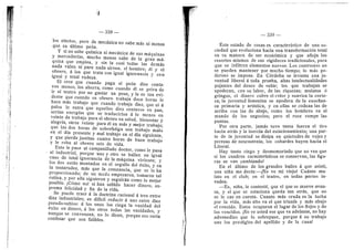 li — 338 —
les efectos, pere de mecdnica no sabe mas ni menos
que su ultimo pedn.
Y si no sabe qufmica ni mecdnica de sus mdquinas
y mercaderfas, mucho menos sabe de la gran md-
quina que emplea, y sin la cual todas las demds
nada valen ni para nada sirven, el hombre; dl y el
obrero, d les que trata cen igual ignorancia y con
igual y total rudeza.
El cree que cuando paga al pedn diez centa-
ves menos, los ahorra; como cuando dl se priva de
ir al teatro por no gastar un peso, y le es tan evi-
dente que cuando su obrero trabaja doce horas le
hace mas trabajo que cuando trabaja diez, que ni d
palos Ie entra que aquellos diez centaves en pan,
serfan energfas que se traducirian d Io menos en
veinte de trabajo para el obrero en salud, bienestar y
alegrfa, otros veinte para el en mds y mejor trabajo;
que las dos heras de sobrefatiga son trabajo malo
en el dfa presente y mal trabajo en el dfa siguiente,
y que pierde justitas cuatro heras de buen trabajo
y le roba al obrero seis de vida.
Esto le pasa al carapanilludo doctor, como le pasa
• al industrial, porque uno y oti'o se haflan en igual
caso de total ignorancia de la mdquina viviente; y
les dos estdn montad©s en el orgullo del dxito, y en
la testarudez, mds que la constancia, que se lo ha
proporcionado; de un modo empezaron, tomaron tal
rutina, y por ella siguieron y seguirdn como 1
© mejor
posible. jCdmo no! si han sabido hacer dinero, su-
prema felicidad y fin de la vida.
Se puede traer d la doctrina racional d tres entre
diez industriales; es diffcil reducir d uno entre diez
pseudo-sabios: d los unos les ciega la vanidad del
dxito en dinero, d Ios otros todas las vanidades, y
aunque se convenzan, no lo dicen, porque eso serfa
confesar que son faflbles.
— 339 —
Este estado de cosas es caracterlstico de una s©-
ciedad que evoluciena hacia una transformacidn total
en su manera de ser econdmica y que afloja los
resortes mismos de sus rigideces tradicionales, para
que se infiltren elementos nuevos. Les centrastes no
se pueden mantener por mucho tiempo; lo mas po-
deroso se impone. En Cdrdoba se levanta una ju-
ventud liberal d toda prueba, altas intelectualidades
pujantes del deseo de subir; los que trabajan se
apederan, cen su lab©r, de las riquezas; mulatos d
gring©s, el dinero cubre el color 3' suaviza la corte-
za; la juventud femenina se apedera de la ensefian-
za primaria y artfstica, y en ellas se cedean las de
arriba con las de abajo, com© los hombres en el
mundo de los neg©ci©s; per© el r©ce r©mpe las
puntas.
Por otra parte, jamds tuvo tanta fuerza el tiro
hacia atrds y la inercia del estacionamiento; una par-
te de la juventud se disipa en quietudes de vejez y
perezas de neurastenia; los cobardes huyen hacia el
Litorai.
Hay tante ciego y desmemoriado que no ven que
si les cuadros caracterfsticos se conservan, las figu-
ras se van cambiando!
En el liltimo de los grandes bafles A que asistl,
una nifia me decla:—iNo ve mi viejo? Cudnto mu-
lato en el club; en el teatro, en todas partes in-
vaden.
—Es, nifia, le conteste, que el que se mueve avan-
za, y el que se estaciona queda tan atrds, que no
se le cae en cuenta. Cuanto mas cruda es la lucha
por la vida, mds alte va el que triunfa y mds abajo
el vencido. Estos ocuparon el lugar de los flojos y de
los vencidos. jNo ve usted ese que va adelante, no hay
advenedizo que lo sobrepase, porque d su trabajo
une los prestigios del apellid© y de la cuna!
 