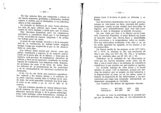 — 342 —
No hay salarios fijos, por categorfas y clases; se
les hacen aumentos graduales y arbitrarios; estaban
sujetos d multas. que se destinaban d los enfermos;
ahora se han suprimido.
La jornada es bdrbara; de once heras efectivas.
La casa da agua caflente para tomar mate, y un
cuarto de hora mafiana y tarde para que le tomen.
Hay descanso dominical; pero Ios carpinteros,
mecdnicos y cortadores tienen que ir los doming©s
si hay necesidad de reparar mdquinas d de prepa-
rar trabajo para los lunes.
A pesar de este trabaj© excesiv© y de la mezquin-
dad de la retribucidn, no habfan tenido ninguna
huelga. Luego me ocupard de la que se ha desarro-
llado en estos dfas.
Los talleres dejan mucho que desear como am-
pfltud, ventilacidn y aspecto; el de mujeres estd si-
tuade en la parte alta de la fdbrica y tiene piso de
madera; esta previst© de ventfladores eldctricos de
paletas, y bien les ha menester, resultando un, estado
regular de ventilacidn. Las mdquinas estdn demasia-
do prd.ximas las unas d las otras. Se netan bien
les defectos de la permanencia de las posiciones
y de la continuidad de Ios ejercicios exclusivos de-
formantes.
A las 4 p. m., me decla una costurera aparadora:
las caderas y los muslos duelen y el espinazo en
la parte superier, cuand© dejo el trabajo ya no pue-
do mds; me serfa imposible continuar una hora mds;
la vista se me nubia, y ya ni vee el hflo ni la
costura.
Las que trabajan paradas no tienen tampoc© tiem-
po de sentarse un rato; y por la tarde el taldn y l©s
muscul©s tenseres del pie y de la pierna sufren agu-
jetas; cem© trabajan s©bre m©strad©res, incflnan el
cuerp© en una posicidn encorvada y les duele el es-
343
pinaz© junto d la nuca; el pecho se deforma y se
hunde.
Los desdrdenes menstruales son la regla general,
aunque en este punto un fals© c©ncept© del puder,
demasiad© cemiin en esta ciudad, hace descuidar la
higiene, pero indudablemente aqui esta mds acen-
tuad© el mal; la dispepsia es tambidn frecuente.
En una visita que hice d la fdbrica con la Comi-
sidn Comercial Espafiela, el sefior Rahela me llamd
la ateneidn sobre una obrera flaca y amarillenta.
Nos acercamos y le preguntamos sobre su estado.
Era una tuberculosa avanzada; dias diez a. m. ya
n© podfa aguantar las agujetas en los muslos y en
las panterrillas.
La fuerza media de las mujeres es de 22'7 (68'1,
68 y 89'8; la mdxima la did una muchacha de
diez y seis aflos cen 28'3 (85, 80, 106, y la minima
una de veintidds aflos cen 20 (60, 60 y 85.
Fijdndese en la totalidad de las observadas se
nota que las fuerzas mdximas estdn entre las de
diez y seis d veinte aflos y las mfnimas de veintidds d
veinticinco; lo que prueba con qud rapidez se agetan.
La j©rnada mdxima de .siete heras y el jornal
mfnimo de pesos 1,50 se imponen; porque son mu-
chas las mujeres que se ocupan en esta industria, 3'
la degeneracidn se neta ya en los niflos, come se
impone la separacidn de las tuberculosas y las pre-
eauciones que exige esta tremenda enfermedad, ya
dema.siado pr©pagada en Cdrdoba.
Les hembres me dieron las siguientes fuerzas:
Criollos
Extranjeros;.
407 (1221
36'9 (1107
109'3
106'
123'3
118'6
En tod©s se neta la sobrefatiga de la jornada lar-
ga; por la maflana, d las diez, se ven claramente la
 