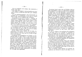 356
En les accidentes del trabajo dan asistencia y
jornal, nada mds.
Las regias de higiene y precaucionales que acon-
seja la ciencia se observan poco mds que mediana-
mente.
II—La industria panadera estd representada en
Cdrdoba por 16 panaderfas, en las que se segufa
hasta el aflo 1902 el rdgimen mds inhumano.
La jornada era de 15 d 16 heras, 3' despiids de
conclufdo el trabajo debfan quedar en el estableci-
mient©, d©nde dermfan sobre 1
© que pedfan y cem©
podfan; se les daba de ceraer bien d mal, y se pa-
gaban salaries que variaban de 3,30 pesos d los
maestros de paia, d 2, 1,70 y 1,50 a los amasado-
res, 3' de 1,10 d 0,90 a los peones 3' aprendices.
Los obreros se organizaron en sociedad e hicieron
un movimiento serio, en virtud del cual obtuvieren
que se les diera un peso al dfa en vez de la comida
3' puerta franca despuds del trabajo.
Excuse entrar en los detalles de la lucha, las
defecciones y la manera cen que unos patrones se
hacfan traicidn d les etre.s, que no le iban en zaga
A las de los obreros.
La mayorfa de les panaderos de Cdrdoba se han
elevado desde la dase obrera y han hecho fortuna
al travds de un largo y rudo trabajo. Cuando han
flegad© d las alturas, en vez de mejorar d sus obre-
ros, han considerado que los debfan extrujar hasta
sacarles la ultima gota de sudor. A ellos les habfan
tratado como bestias, y ellos trataban d sus obreros
peor que d las mulas que movfan las atahonas. Pe-
dir d estes seflores que se den cuenta de lo que
sufrieron y de las ventajas de igualar el tratamiento
d los obreros al que dan d esas mulas, es tiempo
perdido; sdlo la ley puede impendrselo, d la fuerza
de la huelga bien organizada.
357
Es preciso hacer notar que en Cdrdoba, como en
toda la Repiibflca y cem© en todas partes, el gremio
de panaderos es el mds ignorante y sus miembros
los mds rudes. Es raro encontrar patrones de la
distincidn de los seflores Martinez Hermanos, de Tu-
cumdn, Cabaneflas en el Rosario y otros del Para-
nd; y en Ios obreros, la mayorfa analfabeta, estd
diciendo los grad©s de cultura que calzan. El herre-
ro, el picapedrero, el estibador, tenides por rudos,
estdn muy por encima del panadero; 3' sus fuerzas
musculares demuestran, como en ningun ©tr© ©fiei©,
la influencia de la instruccidn en su desarrollo.
El panadero es agresivo, brusco y bebeder y hasta
s©ez; para mf las causas son el trabajo de neche,
la mon©tonfa del oficio, las largas jornadas y las
condiciones anormales en que se hace el trabajo; y
tengo la prueba en que, en donde se mitigan esas
condiciones, el obrero es mds suave, mds hdbil y
mds fuerte.
Y esto se refleja en les productos de la industria
de tal mod©, que y© n© necesit© ya preguntar el
trat© y la cafldad de los patrones y obreros en las
panaderfas; me basta que me muestren el pan que
ellos producen y con seguridad no me equivoco.
El mejor pan corresponde al mejor rdgimen obrero
y d las mejores condiciones higidnicas de instalacidn
3' d la instruccidn de les obreros.
Y para resumir mi concepto sobre esta industria
en Cdrdoba, la exprese en estas palabras: el pan es
bueno en Cdrdoba, porque la harina es buena; pero
estd mu3' lejos del pan del Rosario, del Parand y
aun de locafldades subalternas de la misma provin-
cia. La accidn municipal sobre eflas es casi nula; la
razdn es el jornal mezquino.
Hay en Cdrdoba varias fdbricas de artfculos all
menticios; rre limitard d citar la de fideos de le
 