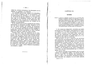 — 368 —
todas las colonias extranjeras; las principales sen la
itaflana, la espafiela y la francesa.
La sociedad obrera mds antigua de la Repiiblica
es La Unidn y Progreso; hay la de panaderos y la
de censtructores de carruajes, y un centro secialis-
ta. El circulo de obreros catdlicos es el linico que
hace algo en la Repiibflca, aunque estd muy lejos
de responder d los cfrculos de la democracia cris-
tiana; pero de estas instituciones me ocupard en el
capitulo correspondiente.
Es de esperar que la nueva legislacidn del trabajo,
fementando la asociacidn gremial, despierte en to-
das las clases sociales ese espfritu de asociacidn,
sin el cual no son posibles los grandes progresos,
y que en Cdrdoba estd flmitado al trate familiar y
distinguido, que hace tan amable la vida y encubre
todos los defectos y hasta los vicios sociales.
Cdrdoba tiene todos los elementos en su suelo,
en su clima, en su situacidn, para constituir un gran
pueblo, aun una gran nacidn; nada necesita de fue-
ra; su pueblo, inteligente com© pocos, Ie da ese obre-
ro superior que nace artesano en sus sierras; agri-
cultor en todas partes; tiene vastos campos de
agricultura y pastoreo, saltds de agua que la ponen
en condiciones industriales que sdlo el Nidgara pue-
de competirle; tode tiene, pere duerme; sdlo le falta
el Cristo que le diga, como el Maestro al paralftico:
«iLevdntate y anda!».
CAPiTULO IX
Corrientes
-1. Causas de la migraciOn del obrero del sur de Corrientes. Exu-
berancia de la naturaleza y apatla de los capitalistas.—2. Goya.—3.
La mujer.—4. Talleres.—5. Los niflos.—6. Mala organizacidn de la
familia obrera; degeneracidn de la raza.—7. Efectos de la alimenta-
cidn insuficiente.—8. El poblador. Males pagos.—9. Los vicios del
pueblo.—10. La parte oriental de Corrientes. -11. La parte del nor-
te.—12. Jornal insuficiente.—13. El trabajo de la mujer.—14. Los
obreros.—15. Competencia de los talleres de la escuela industrial y
la penitenciarla & la industria privada.—16. Retraimiento de los ca-
pitales. Necesidad de un cambio.—17. El concubinato y sus efectos*
—18. Remedios eficaces. El jornal minimo.—19. Conclusiones.
i—La numerosa emigracidn correntina que habia
encontrado en todas partes, especialmente en el Cha-
co y Santa Fe y en todos los puertos de la estiba,
me parecid exceslva y que debfa haber causas po-
derosas que impulsaran esta emigracidn tan n©ta-
ble, much© mds cuand© he pedid© n©tar en el co-
rrentino un am©r fanatic© al terruflo.
Esto me hizo ir al sur y centre de esa provincia
para enterarme personalmente de la vida de las cla-
ses trabajadoras. Sin duda alguna, Go3'a representa
genuinamente el estado social de esa parte de Co-
rrientes, 3' dl puede expresarse en estas pocas pa-
labras: apatla, rutina, indiferencia 3' decadencia en
las clases pudientes; salarios insuficientes; falta de
trabajo y de moralidad en las clases trabajadoras;
y en todas una alta intelectualidad que se esfuma y
pierde en el vado.
La riqueza principal de Xerrientes estd en la ga-
naderia; sus magnlficos pastes, con montes de abri-
go y su suelo rico en fosfatos, dan esqueletos de
fuerza y talla, y sus haciendas encuentran ampflo y
buen mercado. La estancia es en el suelo natural,
Informe—T. 1—25
 