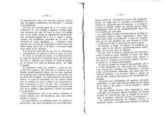 — 370 —
la reproduccidn alta y los terrenes baratos, todo lo
que da pingiie rendimiento, sin molestias y convida
d la indelencia.
El pedn de estancia gana de 8 d 10 pesos y les
capataces 15, cen comida, y algunos reciben algu-
nas terneras por afio. El trate es duro y el trabajo
que se les exige fuerte; la alimentacidn insuficiente.
Las sirvientas ganan de 5 d 6 y hasta 8 pesos,
cuando son verdaderas factotum de la casa. Tal
sirvienta es sucia, haragana y cualquier cosa;
gracias que un resto de cequeterla la hace tener una
falda limpia para salir d la cafle y se la pone larga
para tapar el pie descalze.
Esa sirvienta sufre mds de una vez un rebencazo,
y naturalmente n© quiere ni pizca d quien se I© da.
El amor al terrufio, el temer d 1
© descon©cid© y
la falta de relaciones en Buenos Aires, les hace que-
dar afll; y algunas que vienen, se vuelven porque
no se hacen d la vida de Buenos x'lires; les falta
la famifla.
El estancier© vende sus nevillos y poc© se pre-
ocupa del progreso del personal, ni siquiera en su
mismo establecimiento; pocos son los que raestizan
sus ganades por la parte suroeste, y son muchos en
la costas del Uruguay. La renta supera a las necesi-
dades; se pone el excedente en un banco, hasta
que se compra un nuevo campo d se encuentra se-
gura colocacidn al 12 y 15 por 100; y asf pasa el
estanciero feflz la vida, sin preocuparse de otra cosa
que de la polftica, mds personal d Ifrica que eficaz
y progresista.
Los trabajadores van d los centres poblades A
busear trabajo, que no encuentran sino ma! remu-
nerado y escaso.
La agricultura y la industria estdn en estad© ru-
dimentario, mas bien decadente. La casa Vflas Her-
— 371 —
manos acaba de introducir en Goya mil quinientas
bolsas de mafz para el consume; la localidad no
produce I© suficiente para el consumo, y se paga A
5 pes©s el quintal, siendo de advertir que en aquel
privflegiado suelo se da espldndidamente bien; tal
es la apatla que allf reina.
La naturaleza ha side verdaderamente prddiga en
Corrientes; clima y suel©, vegetacidn y agua, faci-
lidad para todos los productos y para su exporta-
cidn por los dos grandes rfos que forman el Plata
3' el ferroearril que 1
© atraviesa de parte a parte.
El naranjo, el manl, el tabaco, la mandioca, la
papa, todo se da allf en aquella naturaleza exube-
rante. Es el pals para el algoddn.
No hay falta de brazes, puesto que los desecha y
envia A fuera en gran cantidad; lo iinico que falta
es esplrita de iniciativa y economfa rural; querer y
sdlo querer. Cuando se tiene suele, capital y brazos,
la atenia es un delito indisculpable.
2—En la ciudad de Goya, la mas poblada (de 6
d 7,000 habitantes) de esta parte de Corrientes,
todo respira luz y aromas; con hermosas y anchas
calles perfectamente alineadas, sus casas son ver-
daderes jardines, y al recerrer calles y plazas, la
mezcla del azahar, del jazmln y del fioripondi© em-
briagan.
Seciedad muy distinguida, de superior elevacidn
intelectual. en ella todo duerme, fuera de las hora§
de la misa y del paseo, d de la entrada y saUda
de las escuelas.
De efla puede decirse: tod© empezad© y poco
concluido; la hermosa iglesia principal, la escuela
normal, el Club Social, que es propi© de la secie-
dad, el hospital, estdn sin revocar d incencluses.
La edificacidn general, de ladrfllo y barro, es
bastante buena, y la ciudad estd rodeada de ranches
I
 
