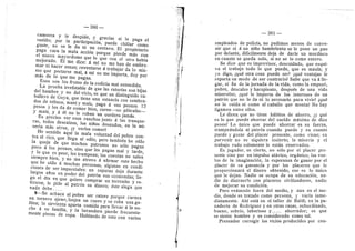 — 380 —
camorra y le despide, 3' gracias si Ie paga el
sueldo; por la participacidn, puede chiflar como
guste, no se le da ni un centavo. EI propietario
paga cara la mala accidn porque pierde mds con
el nuev^o ma3'erdemo que lo que con el otro habfa
mejorado. EI me dice: A mi no me han de embro-
mar ni hacer zonzo; reventarse d trabajar da Io mis-
mo que portarse mal, d mf no me importa, doy por
mds de Io que me pagan.
Esos son los frutos de la codicia mal entendida.
La prueba irrefutable de que las raterfas son hijas
del hambre y no del vicio, es que un distinguido ca-
baflere de Go3'a, que tiene una estancia con sembra-
dos de tabaco, manf 3^ mafz, paga d sus peones 12
pesos y les da de comer bien, carne—-no piltrafas—
y mafz, y a dl no le roban un cordero jamds.
Es preciso ver esos ranches junto A las tranque-
ras, todos descalzos, los nifios desnudos, en la mi-
seria mds atroz, iy verlos comer?
He sentido aquf la mala voluntad del pobre con-
tra el rico, que llega al odio; pero tambidn he ofdo
la queja de que muchos patrones no sdlo pagan
poco a Ios peones, sine que les pagan mal 3' tarde,
3' le que es peor, les trampean; las cuentas no salen
siempre bien, y no me atreve d afirmar este hecho
que he ofdo d muchas personas, algunas en condi-
ciones de ser imparciales: un capataz deja durante
largos afios en poder del patrdn sus econorafas; fle-
ga el dfa en que quiere comprar un terrenito 3' re-
tirarse, Ie pide al patrdn su dinero; dste alega que
nada debe....
9—Se achaca al pobre ser ratero porque carnea
un ternero ajeno, lonjea un cuero y se roba unaga-
llina; la sirvienta aparta comida para llevar A la no-
che d su famflia, y la lavandera pierde frecuente-
mente piezas de ropa. Hablando de esto con varios
"f
— 381 —
empleados de policfa, no pudimes menos de conve-
nir que si d un nifio hambriento se le pone un pan
por delante, difidlmente deja de darle un mordisco
en cuanto se queda solo, si no se lo come entero.
Se dice que es impi-evisor, descuidade, que esqui-
va el trabajo todo Io que puede, que es maula; y
30 digo, iqud otra cosa puede ser? iqud ventajas le
reporta un modo de ser contrari©? Sabe que va d lle-
gar, al fin de la jornada de la vida, como la empezd,
pobre, descalze y harapiento, despuds de una vida
iniserable, iqud le importa de les intereses de un
patrdn que no le da ni lo necesario para vivir? iqud
no lo cuida ni como al caballo que menta? No hay
ligamen entre eflos.
Le dicen que no tiene hdbitos de ahorro, iy que
es lo que puede ahorrar del sueldo mdximo de diez
pesos? Lo linico que puede ahorrar es su fuerza,
trampedndola al patrdn cuando puede y en cuanto
puede y gozar del placer presente, como viene; su
porvenir no es siquiera incierto; la miseria y el
trabajo rudo solamente le estdn reservados,
Es jugador, es cierto, no sdlo por el placer pre-
sente sino por un impulse atdvico, ergdnico; Ios vue-
los de la imaginacidn, la esperanza de ganar por el
placer de su ganancia y por Ios placeres que le
proporcionara el dinero obtenido, eso es lo iinico
que le dejan. Nadie se ocupa de su educacidn, na-
die de distraerJo con placeres civflizadores, nadie
de mejerar su c©ndicidn.
Per© vedmeslo fuera del medio, y aun en el me-
dio, donde es tratado como persona, y varla inme-
diatamente. Ahi estd en el tafler de Baldi, en la pa-
naderia de Rodriguez y en otras casas, subordinad©,
bueno, sobrio, laberiose y ahorrador; es que
se siente hombre 3
^ es considerado como tal.
Pretender corregir les vicios producidos per cau-
 