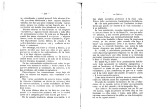 388
te, subordinado y aptitud general. Sdlo el sefior Cas-
tillo que tiene ebanisterfa y hace cajones funebres
tallados, me dice que para rematar necesita extran-
jeros, porque los crioflos no han llegado aiin d la
perfeccidn del detafle. Son faltadores los lunes.
Muchos obreros se han formado eu los respecti-
vos tafleres, y algunos tienen diecisiete y mds aflos
de permanencia en ellos. Se nota que en flegando d
ganar dos pesos cincuenta d tres pesos, y algunos
menos, cesan de aspirar, no son ec©ndmic©s, ni pue-
den impendrseles ciertos hdbitos de estudio y de
orden domdstico, porque se van, y prefieren no tra-
bajar d someterse.
Sin embargo, son leales y ddciles y buenos, y un
patrdn me dice que hace con ellos lo que quiere,
porque les ayuda en las enfermedades de la fami-
lia y les hace algunos regalitos.
La jornada media en los tafleres es de nueve y
media horas en el verano y de ocho en el invierno;
tienen descanso dominical y festive.
En las enfermedades ordinarias casi todos los pa-
trones dan asistencia mddica y medio jornal d les
que no pertenecen d sociedades de socorros, y en
los accidentes del trabajo jornal entero.
Generalmente las transmisiones estdn bajo del
piso; los talleres son ampflos, bien ventflados d hi-
gidnicos.
Hay varias sociedades de socorro mutuo, espaflo-
la, francesa d itaflana; un cfrculo de obreros y otro
de obreras catdlicas, y varias sociedades de bene-
ficencia con un excelente asilo de hudrfanos mu3'
bien tenido.
En estos iiltimos afios se ha dado un gran des-
arrollo d la instrucddn primaria asi en la ciudad
•come en la campafla; pero falta mucho que hacer.
No he notado tendencia alguna anarquista, y si
389
hay algiin secialista pertenece d la dase culta.
Nunca hubo movimientos huelguistas en Ios talleres.
15—Se estd produciendo en Corrientes un fend-
meno que puede ser funesto d su vida industrial y
A su poblacldn.
Se han establecido escuelas industriales, no per
el plan excelente de la de Santa Fe, sine por talle-
res aislados, y una escuela profesional de mujeres;
el conjunto forma una escuela profesional mixta.
Nada es tan laudable y digno com© la ensefianza
tdcnica de los ©fici©s; per© cuand© efla llega d
hacer una competencia seria d las mismas indus-
trias que se pretende fomentar, sen acase la mds
funesta desgracia que puede caer sobre ellas.
Es verdad, el movimiento producido en Francia
contra las congregaciones religiesas no ha sido otro
que la competencia que eflas hacfan d la industria
particular; competencia que es incentrastable cuando
la hace el Estado mismo.
En Santa Fe, el taller de la penitenciarla del Ro-
sario tiene agonizante la industria alpargatera; y
aqui, en Corrientes, el Consejo de Educacidn de la
Previncia se alaba de que va d matar l©s ©ficios
elementales y mds numerosos; de que va d conde-
nar d la pobre mujer del pueblo al hambre cierto
y d la degeneracidn segura.
Come esta afirmacidn pudiera parecer apasienada,
copie del informe anual del expresado Consejo:
Despuds de encomiar la baratura de las produc-
ciones de la escuela, asi en el tafler de carpinterla
como en el del calzado y de la tipografla, dice:
«Los talleres de costura trabajan cen un 50 por
100 menos, segiin los precios de 1898. Hey se cen-
feccienan en eflos ropas y trajes para niflos, que
algunos cemerciantes se les piden, en vez de comprar-
los en la capital federal.*
 