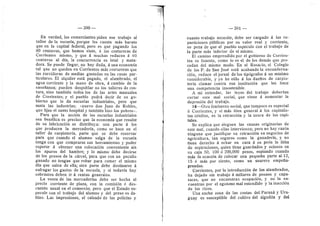 — 390 —
En verdad, les comerciantes piden ese trabajo al
taller de la escuela, porque les cuesta mds barato
que en la capital federal, pero es que pagando los
80 centavos, que hemes viste, d las costureras de
Corrientes mismo, y que d muchas reducen d 60
centavos al dla, la concurrencia es letal y mata-
dora. Se puede llegar, no hay duda, d una economia
tal que no queden en Corrientes mds costureras que
las zurcideras de medias gastadas en las casas par-
ticulares. El alqufler estd pagad©, el alumbrad©, el
agua cerriente y la man© de ©bra, d cambi© de la
enseflanza; pueden despeblar n© l©s talleres de c©s-
tura, sino tambidn todos les de las artes manuales
de Corrientes; y el pueblo podra decir de su go-
bierno que le da escuelas industriales, pero que
mata las industrias; «nuevo don Juan de Robles,
que hizo el santo hospital y tambidn hizo los pobres*.
Para que la accidn de las escuelas industriales
sea bendfica es preciso que la economia que resulte
de su fabricacidn se distribuya: una parte d los
que producen la mercaderia, como se hace en el
taller de carpinterla, parte que se debe reservar
para que cuando el alumno saiga de la escuela
tenga cen que comprarse sus herramientas y poder
esperar d obtener una colocacidn conveniente sin
los apuros del hambre; y lo mismo debe decirse
de los presos de la cdrcel, para que con un peculio
ganado no tengan que robar para comer el mismo
dla que salen de ella; otra parte debe destinarse d
sufragar los gastos de la escuela, y si todavia hay
sobrantes deben ir d rentas generales.
La venta de las mercaderlas debe ser hecha al
precio corriente de plaza, con la comisidn d des-
cuento usual en el comercio; pere que el Estado es-
pecule cen el trabajo del alumno y del preso es da-
flino. Las impresiones, el calzado de las policlas y
391 —
cuanto trabajo necesite, debe ser cargado d las re-
particiones publicas por su valer real y corriente,
so pena de que el pueblo especule con el trabajo de
la parte mds inferior de si mismo.
El camino emprendido per el gobierno de Corrien-
tes es funesto, come le es el de los demds que pro-
cedan del mismo mode. En el Rosario, el Colegio
de los P. de San Josd estd acabande la encuaderna-
cidn, reduce el jornal deles tipdgrafosi d un minimo
considerable, y ya he old© d l©s duefios de carpin-
terla clamar contra esa institucidn que les hace
una competenda insestenible.
A mi entender, las leyes del trabaj© deberian
certar este mal s©cial, que viene d aumentar la
depresidn del trabaj©.
I 6—Otr© fendmen© sodal, que tampoc© es especial
a Cerrientes, y si mds bien general d I©s capitalis-
tas cri©ll©s, es la retraccidn y la usura de les capi-
tales.
Se explica que aleguen las causas originarias de
este mal, cuando ellas intervienen; pere no hay razdn
ninguna que justifique su retraccidn en negod©5 de
agricultura, tan seguros com© la ganaderia, y n©
tiene derech© d echar en cara a su pedn la falta
de aspiracienes, quien tiene guardados y eciosos en
su caja 50, 100 d 200,000 pesos, espiande cuando
mds la ocasidn de colocar una pequefia parte al 12,
15 d mas per ciento, com© un usurero empefla-
prendas.
Corrientes, por la introduccidn de los alambrados,
ha dejado sin trabajo d miflares de peones y capa-
taces, que no encuentran ocupacidn, y no la en-
cuentran per el egolsmo mal entendido y la inaccidn
de los ricos.
Una ancha zona de las costas del Parand y Uru-
guay es susceptible del cultivo del algoddn y del
 