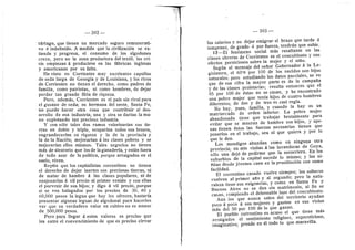 392
tdrtago, que tienen un mercado seguro remunerati-
ve d indefinido. A medida que la civilizacidn se ex-
tiende y progresa, el consume de los algedones
crece, pero no la zona productora del textfl; las cri-
sis empiezan d producirse en las fdbricas inglesas
y americanas por su falta.
He visto en Corrientes muy excelentes capullos
de seda larga de Georgia y de Louisiana, y los ricos
de Corrientes no tienen el derecho, como padres de
famifla, como patriotas, ni como hombres, de dejar
perder tan grande fildn de riqueza.
Pere, ademds, Corrientes es el pals sin rival para
el gusano de seda; su hermana del oeste, Santa Fe,
no puede hacer otra cosa que contribuir al des-
arrollo de esa industria; una y otra se darian la ma-
no explotande tan preciosa industria.
Y con sdlo tales dos ramos valorizarlan sus tie-
rras en doble y triple, ©cuparfan t©dos sus braz©s,
engrandecerfan su riqueza y la de la previncia y
la de la Nacidn; mejorarlan d las clases pobres y se
mejorarlan ellos mismos. Tales negocios no tienen
md.s de aleatorio que los de la ganaderia, y estdn fuera
de todo azar de la politica, porque arraigados en el
suele, viven.
Repito que los capitalistas correntines no tienen
el derecho de dejar inertes sus preciosas tierras, ni
de matar de hambre A las clases populares, ni de
enajenarlas d vfl precio al primer venido y con eflas
el porvenir de sus hijos; y digo d vil preci©, p©rque
si se ven halagades por los precios de 30, 40 y
60,000 pesos la legua que hoy les ofrecen, bastaria
presentar algunas leguas de algedonal para hacerles
ver que su verdadero valor en cultivo no es menor
de 500,000 pesos.
Pere para llegar a estos valores es preciso que
les entre el convencimiento de que es preciso elevar
— 393 —
les salarios y no dejar emigrar el brazo que tarde d
temprane, de grado d por fuerza, tendrdn que subir.
17—El fendmeno social mds resaltante en las
clases obreras de Corrientes es el concubinato 3' sus
efectos perniciosos sobre la mujer y el niflo.
Segun el mensaje del seflor Gobernad©r A la Le-
gislatura, el 60'8 por 100 de los nacidos son hijos
naturales; pero estudiando los datos parciales, se ve
que de esa cifra la mayor parte es de la campafia
y de las clases preletarias; resulta entonces que el
85 por 100 de dstas no se casan, y he encontrado
una pobre mujer que tenia hijos de cuatro hombres
diferentes; de dos y de tres es casi regla.
No hay, pues, famflia, y cuando la hay es un
matriarcado de orden inferior. La pobre mujer
abandonada tiene que trabajar brutalmente para
evitar que se mueran de hambre sus hijos, y ape-
nas tienen dstos las fuerzas necesarias tienen que
ponerlos en el trabajo, sea el que quiera y por lo
que le den.
Los mendigos abundan come en ninguna otra
provincia; en mis visitas A las lavanderas de Goya,
sdlo una dejd de pedirme que la socorriera. En los
suburbios de la capital sucede lo mismo; y las nl-
flitas desde jdvenes caen en la prostitucidn cen suma
facifldad.
El correntino casado vuelve siempre; los solteros
vuelven al primer afio y al segundo; pero la natu-
raleza tiene sus exigencias, y como en Santa Fe y
Buenos Aires no se dan sin matrimonio, al fin se
casan, rempiende el deleznable lazo del concubinato.
Aun los que nunca salen del territorio ayudan
poco d poco a sus mujeres y gastan en sus vicios
mds del 50 per 100 de lo que ganan.
El pueblo correntino es acase el que tiene mds
arraigados el sentimiento religioso, supersticioso,
imaginative; prende en dl todo lo que maravifla.
 