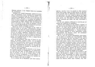 — 398 —
bitantes quieren, y sen Hmpios hasta los arrabales
sin pavimentar.
Rodean d la ciudad numerosas quintas de naran-
jos y de hortalizas, cuyas cosechas de tomates tem-
pranos representan ya mds de 100.000 pesos, y sus
verduras y legumbres otro tante en los mercados de
Buenos Aires 3- Rosario; y se acaban las quintas al
tocar el paseo Urquiza, con semblanzas de Receleta,
transportada al clima siempre tibio del Parana; el
paseo estd junto al rfo, recibe al pasajere con flo-
res y Io envfa afld arriba per un boulevard precioso,
cuyo centro forman alargados arriates.
Nunca me aburrl en el Parand, no hay quien se
aburra subido en Ios altos, contemplando paisajes
siempre nuevos, hasta de noche, mirando d Santa Fe,
iluminada, y que se ve tan clara que parece tenerse
delante un cuadre fantastico relumbrante. Parand
se parece d Lisboa, se parece a Bahi'a, se parece A
un pesebre de lujo hecho por un artista de exquisite
guste; es la realizacidn de un ideal, d mejor, de un
cuadre de paisajista poeta.
La casa de gobierno viste todo el frente de una
plaza, de arriates siempre verdes. Es un palacio
suntuoso, de arquitectura seria, en cuyo seno caben
todas las oficinas de los tres poderes, en ampflos
salones, adecuadamente decorados. El depdsito de
las aguas corrientes, el hospital, la estacidn de fe-
rrrocarril, tode es hermoso.
Pero lo que llama mds la ateneidn es la viveza
de aquellas gentes, la inteflgencia y la instruccidn
les sale por los ojos, no hay chinita que no sepa
leer ni escribir, si es de la ciudad, nunca vi tal
masa de mujeres inteligentes y ni mds flmpias, el
Parana, en el palacio, en la casa, en el rancho, en
todo es limpio, y por esto es alegre.
Es la ciudad de la Republica que tiene menos
399
iglesias, muchas veces he pasado en eflas muchas
horas observando, ceme en todas partes, es aflf don-
de se percibe bien la diferencia entre les .sinceros,
los hipdcritas y los que toman la iglesia por lugar
de ostentacidn y pasatiempo; durante la semana hay
poca gente, los dias festives rebosan, pues bien,
me ha parecido que habfa allf mas sinceridad y
realidad.
2—En una palabra, el Parand se acuerda que un
tiempo fud capital de la Repiibflca.
Empecd mis trabajos de una manera original, el
dfa que fuf con ese objeto se did una funcidn en el
teatro, y el sefior Jefe de policfa me dice que ese
acto serd eminentemente obrero. Los dos primeros
mimeres sen «Un Mefistdfeles* y «Ramdn el Alba-
fiil*, despuds hablard un joven anarquista, venido
expresamente del Rosario, sobre <-El socialism©
moderno en el determinism©*.
Me V03' alld cen mucha antieipacidn, para obser-
var al publico d medida que vaya flegando. Habid
con los directores, me doy con todos, y vee que el
pubflce que aflf domina es obrero secialista. Hay
pocos anar..;uistas, unos y otros me parece que son
poco instrufdos en materia social. Trato de recoger
sus quejas 3' sus anhelos, muchos me dicen que los
jornales son cemparativamente buenos, pocos se
quejan del jornal, todos se quejan de las jornadas
excesivamente largas, algunos rae dicen que el tra-
bajo del estibador es duro y mal pagado, ninguno
me da razdn concreta del trabajo de la mujer.
Ha llegado la hora, me junto con el doctor J. del
Barce, mi discf pule y amigo, y entro en el saldn,
que estd flene, presentando un cuadro interesante;
aparte del palco que ocupa el jefe de polida con
©tras persenas y de cuatr© d cine© en la platea,
tod©s son obreros; tod©s bien vestides; hay bas-
 