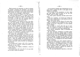 — 408 —
Nada encuentro de particular en todos los demds;
los jornales y horarios son parecidos y las fuerzas
semejantes corresponden d una buena alimentacidn;
faltan mucho los lunes; pero muchos hacen traba-
jar medio dfa los domingos y dfas festives.
7—Las sastrerlas no tienen en la casa mds que
un oficial por regla general y le pagan 60 pesos al
mes; el patrdn suele ser cortador. El trabajo se da
d domicilio y se paga por. saco 8 pesos, jaquet 12
d 14, levita 14 d 18, frac 20, sobretodo 12 d 14,
pantaldn 1,40, chalec© de 1,40 d 1,70.
Los pantalones y los chalecos se dan d las muje-
res. Con estos precios, un oficial, trabajando bien,
alcanza d ganar de 2,50 d 3 pesos y los muy buenes
3,50; las mujeres un pese y las muy buenas de 1,50
d 1,60. Son tan hdbiles los crioflos como les ex-
tranjeros; pero dstos, cuando llegan, son mds tra-
bajadores y se contentan con menores precios; pero
al poco tiempo entran en el movimient© general.
Las costureras de registr© tienen las mismas ta-
rifas que en el Resario y alcanzan A ganar de 80
centavos d 1 peso. Las modistas hasta 2.
El trabaj© de planchadoras es bueno, pero es
demasiad© pesada la jornada. Entran de seis y me-
dia d siete; d las ocho tienen un cuarto de hora para
el mate, d las once y media tienen para comer des
horas, y salen del trabajo por la tarde de seis y
media d 7; trabajan con luz 3' muchos sdbados has-
ta tarde: sdlo tienen medio dla fibre los domingos y
dias festivos.
L©s jornales son: 2 pesos, 1,30, 1,20, y las apren-
dizas de 50 A 70 centavos. Todas son crieflas, con
excepcidn de dos d tres.
Los talleres son ampflos, ventflados y tienen el
hernifle exterior.
Las fuerzas sen: 247 (74, 84'2, 75, las que indi-
can un buen estado de nutricidn.
' 4
-(
*.
— 409 —
Las lavanderas trabajan mds cdmodamente que en
otras partes y ganan de 1,20 A 1,40, segiin su ha-
bifldad y la cflentela.
8—El trabajo de las panaderias no tiene regla
fija, cada patrdn tiene su mode; en las dos que
pueden servir de tipos observe:
1^. Tiene quince operari©s, de ellos cuatro extra-
njeros.
Tiene dos cuadriflas, una diurna que trabaja de
ocho d echo y media horas; y una nocturna, que tra-
baja de seis d siete horas.
Paga al maestro de paia diurno 110 pesos men-
suales, al segundo 90; los oficiales de 60 d 70, sin
comida; les da pan A discrecidn y un kflo ademds
para la famifla. * '
No ha tenido en nueve aflos mds que un acci-
dente del trabajo; un herido en un dedo; lo hizo
curar, y lo tiene en la casa como empleado fijo.
Los obreres pertenecen t©dos A sociedades de
soc©rros mutuos.
No tiene descanso dominical, no pueden enten-
derse entre los patrones, aunque todos lo desean,
y puede hacerse sin molestia del piiblico, al que se
podrfa dar pan fresco los domingos por la mafiana
y sdlo le faltaria el reparto de la tarde. Si la ley
io decretara seria aceptado con gusto, porque seria
igual; el eel© y la rivafldad son los linicos obstdcu-
les que se oponen.
Hubo una huelga, que quiso imponer obreros y
aprendices de la sociedad, y entonces rebajd suel-
dos y despidid A los huelguistas, porque n© tenlan
razdn de hacer reflejar sobre dl el trato d retri-
bucidn insuficiente que otros pudieran dar; en esa
huelga algunos patrones subieron les salarios; dl
los rebajd casi al predo comiin.
2^. En otra hay dieciocho operaries y cinco pee-
 