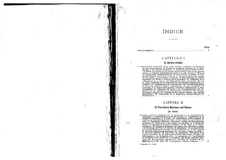 I'W!
INDICE
N O T A D E SEHWTSldl?.
C A P I T U L O I
El obrero criollo
Superioridad intelectual dela masa escolar argentina.—2. Es mayor
en las clases obreras.—3. Errores de g:obierno respecto de la inmi-
gracidn y del capital extranjero.—4, Consecuencias de estos errores.
—5. Razdn del atraso de las clases obreras hasta el fin de las ffuerras
civiles.—6. RApida adaptacidn del criollo & la vida obrera.—7. Errores
de comparacidn. Superioridad. del obrero criollo en su medio.—8. For-
macidn distinta del obrero criollo de la del norte-araen'cano. Origen
de las clases sociales; indios y mestizos.—9. Psicofisiologla del obrero
argentine—10. Tiene el instinto de la propiedad.—11. Influencia dela
conscripcidn en el obrero.—12. Migraciones entre provincias.—13. Son
la causa verdadera de la detencidn del movimiento inmigratorio ex-
tranjero.—14. Campamentos de conscripcion.—15. Fuerzas musculares
de las clases obreras. Cuadro comparative.—16. Los resultados son
conformes & la observacidn general cientlfica. Influencia de la inte-
lectualidad.—17, Influencia del jornal y de la alimentacidn.—18. In-
fluencia de las endemias.—-19. Excepciones aparentes.—20. Trabajo
del agente policial.—21. Ndmina de los catorce obreros mis fuertes
observados. — 22. Tendencias de la migracidn interprovincial.—28.
Xondlusiones
: I
CAPITULO II
El Territorio Nacional del Ghaco
lr.:l
m '^
•El. INDIO
. Contraste entre el esplendor de la naturaleza y la expiotacidn del
trabajador.—2. Necesidad de la ley del trabajo.—3. Composicidn de la
poblacldn chaquefla.—4. El indio. Su importancia como elemento de
' trabajo.—5. Psicofisiologla del indio.—6. Su tendencia al contrato es-
crito.—7. SanMartfn del Norte. Mocovfes y tobas.—8. Sus progresos
escolares.—9. Persecucidn y sus causas.—10. El indio en el obraje del
Chaco.—U. El indio en el Chaco oriental.—12, El indio en el Chaco
occidental. El Tostado y Banderas. El mayor Gay. Mocovles y tobas..
—13. El ramal de Perico 4 Ledesma. EI paludismo.—14. La expiotacidn
del obrero. Emisidn de moneda.—15. La catdstrofe en el Rfo Grande
de Jujuy. El campamento homicida.—16. La selva virgen en Jujuy.—
17. El indio mataco.—18. San Pedro. El'feudalismo. Necesidad de la
colonia nacional.—19. El ingenioen el Norte. El trabajo del indio. El
iidio mataco y el chiriguano.—20. La granjerla.—21. La situacidn
es iddntica A la del tiempo de la conquista.—22. Exige remedios iden-
ticos.—23, El patronato nacional y la creacidn de colonias.—24. La
•#»dici6u civil del indio.—25. Conclusiones. Calonia indfgena 29
Informe—T. 1—28
 