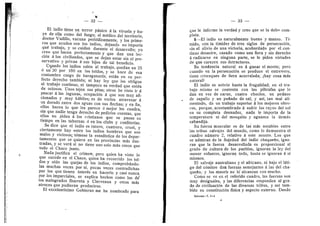 — 32 —
El indio tiene un terror pdnico A la viruela y hu-
ye de ella c©m© del fuego; el mddice del territorio,
doctor Vadillo, vacuna periodieamente, y Ios prime-
r©s que acuden son los indios, dejando no importa
qud trabajo, y se cuidah durante el desarrollo; y©
creo que hacen perfectamente y que dan una lec-
cidn a los civilizados, que se dejan estar sin el pre-
servative y privan A sus hijos de tal beneficio.
Cuando Ios indios salen al trabajo, quedan un 25
6 un 30 por lOO en los toldos, 3' se hace de esa
costumbre cai'ge de haraganerla; estAn en su per-
fect© derech© tambidn; ni hay le3'- que les ©bligue
al trabajo continu©, ni tampoco es verdad que estdn
de oci©s©s. Un©s tejen sus pitas; ©tr©s he visto ir A
pescar a las lagunas, ocupacidn A que son muy afi-
cionad©s y muy hdbiles; es de verlos atravesar A
un dorado entre dos aguas cen sus flechas; y en fin,
ellos hacen le que les parece d mejor les cuadra,
sin que nadie tenga derecho de pedirles cuentas, que
ellos no piden a les cristianos que se pasan su
tiempo en las tabernas d en Ios clubs y confiterfas.
Se dice que el indi© es rater©, cuatrer©, cruel, y
ciertamente hay entre los indios hombres que son
malos y vicieses; tdmese la estadfstica de les depar-
tamentos que se quiera en las provincias mds ilus-
tradas, y se verd si no tiene uno solo mas cases que
todo el Chac© junto.
Nada justifica el crimen; pero quien ha viste lo
que sucede en el Chaco, quien ha recorrido los tol-
d©s y ofdo las quejas de los indios, comprobando-
las muchas veces per sf, pocas veces contradichas
por los que tienen interds en hacerlo y casi nunca
por los imparciales, se explica hechos come los de*
los malograd©s Ibarreta y Clerveaux y ©tr©s mas
atrdces que pudieran pr©ducirse.
El excelentfsim© Gobierno me ha nombrado para
— 33 —
que le informe la verdad y creo que se la debo com-
pleta.
5—El indio es naturalmente bueno y mans©. Tf-
mid©, c©n la timidez de tres sigl©s de persecucidn,
sin el alivio de una victoria, acobardado per el con-
tinue desastre, cazado como una fiera y sin derecho
a radicarse en ninguna parte, se le piden virtudes
de que carecen sus detractores.
Su tendencia natural es A ganar el mente; pere
cuando en la persecucidn se produce el entrevero,
tiene arranques de fiera acerralada; ^hay c©sa rhas
natural?
El indi© es sobrio hasta la frugalidad; en el tra-
bajo mismo se contenta cen las piltrafas que le
dan en vez de carne, cuatro choclos, un pedaz©
de zapall© y un pufiad© de sal; 3' asf, tan mal ali-
mentado, da un trabajo superior A los mejores obre-
ros, porque, acostumbrado A sufrir l©s ray©s del s©l
en su completa desnudez, nada le impoita de la
temperatura ni del mesquito y aguanta la demas
sabandija.
Su fuerza muscular es de las mds notables entre
las tribus salvajes del mundo, como 1
© demuestra el
cuadr© niimer© 2, relativo a este asunto. L©s que
se admiran de la flojedad del indio' chaqueflo, igno-
ran que la fuerza desarrellada es pr©p©rci©nal al
grado de cultura de los pueblos, ignoran la ley del
menor esfuerzo, ignoran todo, hasta se ignoran A sf
mism©s.
El salvaje australiano y el africano, ni baj© el lati-
go del cdmitre dan fuerzas semejantes a las del cha-
quefl©, 3' los maorfs no le" alcanzan con mucho.
Com© se ve en el referido cuadro, las fuerzas son
muy desiguales, y las diferencias responden al gra-
do de civilizacidn de las diversas tribus, y asf tam-
bidn su constitueidn ffsica y aspecto externo. Desde
Informe—T. 1
—
4
J
 