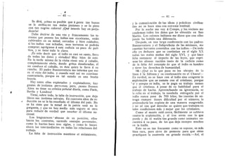 _ ' 40 —
Se dir^, ^cdmo es posible que a gente tan buena
se Ie atribuyan tan malas pasiones y se la pinte
con tan negros c©l©res? iQud interds hay en perju-
dicaria?
Debe decirse de una vez y francamente: les te-
rrenes que poseen los indios son excelentes, est^n
cultivades en su mitad, cercados y bien cuidados;
si les indies son echados, esos terrenos se podran
comprar; agrdguese A esta codicia un poco de polf-
tica, y se tiene toda la clave.
;Es esto decir que el indio es casi un santo, lleno
de todas las dotes y virtude.s? Muy lejos de esto.
En la tarde misma de la visita viene uno a caballo,
completamente ebrio, dando gritos desaforados; di
no conduce el caballo, es dste quien lo lleva A su
rancho. El padre Buenaventura me informa que ese
es el vicio del indio, y cuando esta a.sf no conviene
contrariarlo, porque en tal estad© es una bestia
bravfa.
Hay entre ellos explotad©s y expl©tad©res; hay
gentes de instintes perverses; per©, ^acas© Buenos
Aires no tiene su crdnica policial diaria, come Parfs,
Berlfn y Lendres?
Tiene, sobre todo, la falta de instruccidn, que deja
libres sus instintos salvajes. En cuarenta aflos de re-
duccidn no se Ie ha ensefiado el idioma del pafs. No
se ha viste que la mitad de la patria esta en la
garganta, 3' que no hay medie mas segui-e ni otro
para reducir de verdad que ensefiar el idioma na-
cional.
Los lenguaraces' abusan de su posicidn; ellos
hacen los contratos, sacando ventajas personales,
como lo hacfan hace tres siglos, y come le hacen
ahora les intermediaries en todas las relaciones del
trabajo.
La falta de instruccidn mantiene el ai.slamient©.
— 41 —
y la comunicacidn de las ideas y practicas civiliza-
das no se hace sino con extrema lentitud.
Por la noche me voy A Crespo, y los vecinos me
cenfirman todes les datos que he obtenido en San
Martfn. Los colonos italianos me dicen que con ellos
jamas ha habid© una diferencia.
De.spuds, en una larga cenferencia cen los padres
Buenaventura y el Subprefecto de las misi©nes, me
cuentan herrores cometidos con los indios.—^De t©do
ell© y© deduzco que se continiian en el siglo XX
todas las malas mafias del siglo XVI, y que hace
falta restaurar el imperio de las leyes, que repri-
man los abuses nacides tanto de la codicia como
de la falta del concepto de que el indie es hombre
y tiene los derechos de humanidad.
10—;Qud es 1
© que pasa en los ©brajes de la
Ifnea a la Sabana y su centinuacidn en el Chaco?—
En verdad, no se hace con el indio sino exagerar la
expiotacidn que se comete con el cristiano; porque
'sf y porque es indio, se le paga su trabajo menos
que al crLstiano, A pesar de su habilidad para el
trabajo de hacha. Aprovechando su ign©rancia, se
le roba en el trabajo; la tonelada entregada por el
indio nunca pasa de 700 kilos; las cuentas de en-
trega siempre tienen dificultad por el niimero; la
proveeduria Ios explota de una manera exagerada;
y no sd con qud derecho se quiere que trabajen en
tales condiciones m^s y mejor que les cristianos.
Como el monte esta cerca, fdcilmente se subleva
contra la expiotacidn, y al irse arrea con lo que
puede y da el maldn tan grande ceme animales en-
cuentra a su paso, de les que deja siempre muchos
en la hulda.
Esto no es tan frecuente como se supone, es m^s
bien raro, pere sirve de pretexto para que otros
practiquen la cuatrerla en grande escala.—Asi, el
 