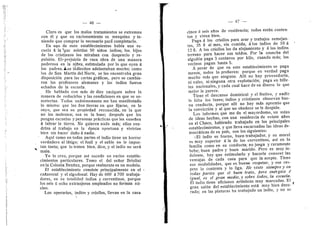 46 —
Claro es que I©s mal©s tratamientes se extreman
con dl y que su racionamiento es mezquino y te-
niendo que comprar lo necesario para completarlo.
En uijo de esos establecimientos habia una es-
cuela A la 'que asistlan 50 niflos indios; los, hijos
de los cristianos los miraban con desprecio y re-
pulsidn. El'prejuicio de raza,obra de una manera
poderosa en la niflez, estimulada por lo que 03'en A
los padres, i-os iiidiecitos adelantaban mucho; com©
los de San Martfn del Norte, se les encontraba gran
disposicidn para las cartas graficas, pero se cambia-
r©n los profesores alemanes y los indios fueron
echados de la escuela.
He hablado con mAs de diez caciques sobre la
manera de reducirlos y las condiciones en que se so-
meterfan. T©d©s unanimemente me han manifestado
1
© mismo: que les den tierras en que fijarse, en lo
suyo, que sea su propiedad reconocida, en la que
no los molesten; esa es la base; despuds que les
pongan escuelas y personas practicas que les ensefien
A labrar la tierra. No quieren nada ra^s; ellos ven-
drfan al trabajo en la dpoca oportuna y vivirfan
bien sin hacer dafio A nadie.
Aquf como en todas partes el indio tiene un horror
verdadero al latigo; el fusil y el sable no le impor-
tan tanto; que lo traten bien, dice, y el indio no sera
malo.
Yo lo creo, porque asi sucede en varios estable-
cimientos particulares. Tom© el del sefior Briolini
en la C©l©nia Benftez, porque realmente es un modelo.
El establecimiento consiste principalmente en el
cafiaveral y el algedonal. Hay de 600 A 700 trabaja-
dores, en su totalidad indios y correntines, porque
los seis li ocho extranjeros empleados no forman nii-
cle©.
Los operarios, indios y crjollos, llevan en la casa
cine© d seis afios de residencia; todos estan conten-
tos y viven bien.
Paga A Ios crioll©s para arar y trabajos semejan-
tes, 35 I al mes, sin comida; aios indios de 10 A
12 §. A los cri©ll©s les da alejamiento y A los indios
terreno para hacer sus toldos. Por la cosecha del
algoddn paga 3 centavos por kilo, cuando mas; los
vecinos pagan hasta 5.
A pesar de que en este establecimiento se paga
menos, t©d©s lo prefieren: porque en verdad paga
mucho mas que ninguno. Allf no hay proveeduria,
ni vales, ni ninguna otra expiotacidn; paga en bille-
tes nacionales, y cada cual hace de su dinero lo que
mejor le parece.
Tiene el descanso dominical y el festive, 3' nadie
le falta los lunes; indios y cristianos observan bue-
na conducta, porque allf no hay m^s apremie que
la conviccion y al que no obedece se le despide.
Los informes que me da el mayordomo, un suizo
de ideas hechas, cen una residencia de veinte afios
en el Chaco, habiendo trabajado en los principales
establecimientos, y que lleva encarnadas las ideas de-
mocraticas de su pafs, son los siguientes:
«E1 indio es bueno, buen trabajador, y su moral
es muy superier A la de los correntines, asf en la
familia como en su conducta; no juega y raramente
bebe; buen padre y buen marido. Pero es muy in-
dolente, hay que estimularl© y bacerle conocer las
ventajas de cada cosa para que la acepte. Tiene
sus modalidades, que es bueno respetar, y ese res-
peto lo contenta y 1
© liga. He visto siempre y en
todas partes que el buen trato., pero endrgica 4
igual, es el gran medio, y sobre todos, la escuela.
El indio tiene aficiones artfsticas muy marcadas. El
gran salon del establecimiento estd muy bien deco-
rado; en las pinturas ha trabajado un indio, y n© se
 