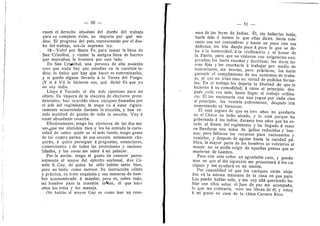 50
rasen el derecho absolute del duefle del trabajo
para su completo dxito, n© imp©rta por qud me-
dios. El progres© del pafs, representad© p©r el due-
fi© del trabaj©, era 'la suprema ley.
12—Velvl p©r Santa Fe, para temar la linea de
San Cristdbal, y visitar la antigua Ilnea de fuertes
que maixaban la frontera por este lado.
En San Cristdbal, una persona de alta po.sicidn
cree que nada hay que estudiar en la cuestidn in-
dios; lo iinico que hay que hacer es exterminarlos,
y si queda alguno llevarlo a la Tierra del Fuego.
lY si a Vd. le hicieran eso, qud diria? Es que yo
n© soy indio.
Llego a Tostad© el dfa mds oportuno para mi
objeto. Es vfspera de la eleccidn de electores presi-
denciales; han ocurrido cinco caciques llamados per
el jefe del regimiento; la tropa va d estar riguro-
samente acuartelada durante la eleccidn, y han ve-
nido multitud de gentes de toda la seccidn. Voy a
tener abundante cosecha.
Efectivamente, teng© l©s electores de las dos me-
sas ^,que me atienden bien y les ha entrado la curio-
sidad de saber quidn es el mas fuerte; tengo gente
de las cuatr© partes de esa seccidn netamente cha-
quefia, a quien perseguir a preguntas, estancieres,
c©merciantes y de tedas las profesienes y naciena-
lidades, y las cesas me salen a mi paladar.
Por la noche, tengo el gusto de conocer perso-
nalmente al mayor del ejdrcit© naci©nal, d©n Ca-
milo S. Gay, de quien he old© hablar tant© bien,
pero no tanto como merece. Su instruccidn sdlida
y prdctica, su trat© exquisite y sus maneras de hom-
bre acostumbrado A mandar; pere es, sobre todo,
mi hombre para la cuestidn initios, dl que hace
afios les trata y los maneja.
Olr hablar al mavor Gav es c©mo leer un resu-
— 51 —
men de las leyes de Indias. EI, sin haberias leldo,
harla mas d menos lo que ellas dicen. Serfa tole-
rante con sus costumbres y hasta un poc© con sus
defectos; les irla dand© poco A poco Io que se de-
be a la humanidad, a la civilizacidn y al honor de
la Patria, para que no vinieran con exigencias exa-
geradas; los harla ensefiar y doctrinar; les darla tie-
rras fijas y les ensefiaria d trabajar per medio de
instructores, sin teorlas, pero practic©s; I©s harla
garandr el cumplimiento de los contratos de traba-
jo, al que no irian sino en virtud de pedidos forma-
les. En el trabajo les dejaria la libertad de que lo
hicieran a su comodidad; d rates al principle, des-
puds cada vez mds, hasta llegar al trabajo ordina-
ri©. El l©s raci©narla c©n una yegua per cada cien
al principio, los vestirla pobremente, despuds irfa
aumentande su bienestar.
EI estd seguro de que en tres afios no quedaria
en el Chaco un indio alzado, 3' lo estd porque ha
gobernado d Ios indios durante tres afios que ha es-
tado al frente del regimiento 3' ha llegado A tener
en Banderas una masa de ijidios reducidos y bue-
nos; pero faltaron los recursos para racionarles 3''
vestirlos, y despuds de agotar hasta la caridad pii-
blica, la mayor parte de Ios hombres se volvieron al
mente; no se podia exigir de aquellas gentes que se
murieran de hambre.
Paso con este sefior un agradable rate, 3' queda-
mes en que al dla siguiente me presentard d los ca-
ciques y me ayudard en mi misidn.
Por casualidad sd que los caciques estdn aloja-
dos en la misma manzana de la casa en que pare.
Los puedo hablar solo, y me voy alld queriendo ha-
blar con ellos solos; el Juez de paz me acompafia,
lo que me contraria; oero me libran de dl, y estoy
A mi gusto en casa de la china Carmen Rico.
 