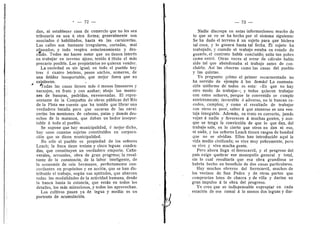 ' — 72 —
dan, ni establecer casa de comercio que no les sea
tributaria en una li otra forma; generalmente sen
asociados d habilitados, hasta en las carnicerfas.
Las calles son bastante irregulares, cortadas, mal
alineadas, y todo respira estacionamiento y des-
cuido. Todes me hacen notar que no tienen interds
en trabajar en terreno ajeno, tenido d titulo el mas
precario posible. Los propietaries n© quieren vender.
La suciedad es sin igual; en tod© el pueblo hay
tres d cuatro letrinas, pozos anchos, semeros, de
una fetidez insopertable, que mejor fuera que no
existieran.
^odas las casas tienen mds d menes limoneros y
naranjos, en fruto y con azahar; abajo los monto-
nes de basuras, podridas, envenenadas. El repre-
sentante de la Compafiia de obras publicas del RIo
de la Plata me cuenta que ha tenido que librar una
verdadera batalla para que sacaran de las carni-
cerlas los montenes de cabezas, patas y demds des-
eches de la matanza, que daban un heder insoper-
table a todo el pueblo.
Se supone que hay municipalidad, d mejor dicho,
hay unos cuantos sujetos constituidos en corpora-
cidn que se dicen municipalidad.
No sdlo el pueblo es propiedad de los sefiores
Leach; la finca tiene treinta y cinco leguas cuadra-
dasj que constituyen un vei"dadere emporio. Cafia-
verales, arrozales, obra de gran progreso; la resul-
tante de la constancia, de la laber inteligente, de
la ec©n©mla de seis hermanos, perfectamente con-
cordantes en propdsitos y en accidn, que se han dis-
tribuido el trabajo, segiin sus aptitudes, que abarcan
todas las modalidades de la actividad humana, desde
la banca hasta la estancia, que estdn en t©d©s los
detalles, los mds minuci©s©s, y t©dos los aprovechan.
Les cultivos pasan ya de legua y media: es un
portent© de acumulacidn.
— 73 —
Nadie discrepa en estas inf©rmaci©nes: mucho de
I© que se ve se ha hech© p©r el sistema siguiente:
Se ha dad© el terreno d un sujeto para que hiciera
tal cosa, y lo gozara hasta tal fecha. El sujeto ha
trabajado, y cuando el trabajo estaba en estado de
gezarlo, el central© habfa concluido; salla tan pobre
como entrd. Otras veces el error de cdlculo habia
sid© tal que abdndenaba el trabaj© antes de c©n-
cluirl©. Asi las chacras cem© las casas del puebl©
3^ las quintas.
Y© pregunt©: ^cdm© el primer escarmentad© n©
ha servid© de ejempl© a l©s demds? La contesta-
cidn uniforme de todos es esta: «Es que no hay
otro mode de trabajar*; y todos quieren trabajar
con estos sefiores, porque lo convenido se cumple
estrictamente; favorable d adverse, no le buscan re-
cedes, cumplen; y come el resultado de trabajar
cen otros es peor, saber d que atenerse es una ven-
taja innegable. Ademds, su trato es correcto, jamds
vejan d nadie y favorecen d muchas gentes, y aun-
que se tenga la cenviccidn de que lo que dan, del
trabajo sale, es lo cierto que otros no dan ni eso,
ni nada, y los sefiores Leach tienen rasgos de bondad
que no se olvidan. EHos han introducido aqui la
vida medio civilizada; se vive muy pobremente, pero
se vive y vive mucha gente.
Pere ahora llega el ferroearril, y el progreso del
pafs exige quebrar ese monop©li© general y tetal,
.sin 1
© cual resultaria que esa obra grandiosa se
habrfa hecho en beneficio de des casas particulares.
Hay muchos obreros del ferrocarrU, muchos de
los vecinos de San Pedro y de otras partes que
comprarfan lotes de chacra y de villa y darfan un
gran impulse d la obra del progreso.
Ye creo que es indispensable expropiar en cada
estacidn de ese ramal d lo menes des leguas y dar-
 