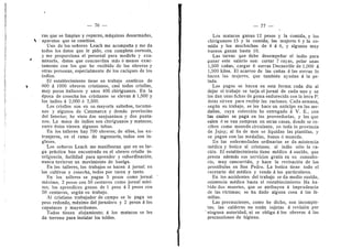76
ras que se limpian y reparan, mdquinas desarmadas,
aparatos que se cambian.
Unb de los seflores Leach me acempafla y me da
todos los datos que le pido, con completa cortesfa,
y me proporciona el personal para medirlo y exa-
minarle, datos que cencuerdan mds d menos exac-
tamente con los que he recibido de los ©breres y
otras personas, especialmente de los caciques de les
indios.
El establecimiento tiene en trabajo continu© de
800 d 1000 ©breres cristianes, casi t©d©s cri©ll©s,
muy p©cos italian©s y un©s 400 chiriguan©s. En la
dp©ca de c©.secha les cristianos se elevan A 1,500 y
Ios indios d 2,000 d 2,500.
Los criollos son en su mayorfa saltefles, tucuma-
nos y algunos de Catamarca y demds provincias
del Interior; he viste dos sanjuaninos y dos punta-
nos. La masa de indios sen chiriguanos y matacos;
entre dstos vienen algunos tobas.
En los talleres hay 700 obreros; de ellos, los ex-
tranjeros, en el ramo de ingenieria, tod©s s©n in-
gleses.
Los sefiores Leach me manifiestan que en su lar-
ga prdctica han encentrad© en el ©brer© crioH© in-
teligencia, facUidad para aprender y suberdinacidn;
nunca tuvieren un movimiento de huelga.
En los talleres, los trabajos se hacen d jornal; en
los cultivos y cosecha, todos per tarea y tanto.
En les talleres se pagan 5 pesos ceme jornal
maximo, 2 pesos con 50 centavos come jornal mini-
mo; los aprendices ganan de 1 peso d 2 pesos con
50 centavos, segiin su trabajo.
Al cristiano trabajador de campo se le paga un
peso redond©, mdxim© del j©rnaler© y 2 pesos d los
capataces 3' mayord©mos.
T©dos tienen alejamient©; d l©s mataces se les
da terreno para instalar los toldos.
— 77 —
Los matacos ganan 12 pesos y la comida, y los
chiriguanos 15 y la comida; las mujeres 6 3' la co-
mida y los muchachos de 4 d 6, y algunos muy
buenes ganan hasta 10.
Las tareas que debe desempefiar el indie para
ganar este salario son: cortar 7 rayas, pelar unas
1,500 cafias, cargar 6 zerras DecauviUe de 1,000 A
1,500 kilos. El acarreo de las caflas a las zerras le
hacen las mujeres, que tambien ayudan d la pe-
lada.
Los pagos se hacen en esta forma: cada dla al
dejar el trabajo se tarja el jornal de cada uno y se
les dan unas fichas de goma endurecida con la letra P;
dstas sirven para recibir las raciones. Cada semana,
segiin su trabaj©, se les hace un anticip© en las me-
daUas, cuya coleecidn he entregado d V. E., con
las cuales se paga en las preveedurlas, y les que
salen d se van compran en otras casas, donde se re-
ciben com© m©neda circulante, en t©da la pr©vincia
de Jujuy; al fin de mes se liquidan las planillas, y
se pagan cen las medallas, bonos d moneda.
En las enfermedades ordinarias se da asistencia
mddica y botica al cristiano; al indio sdlo la ra-
cidn. El establecimiento tiene mddice d sueldo, que
presta ademds sus servicios gratis en su consulto-
rio, muy concurrido, y hace la revisacidn de los
prostlbulos en San Pedro. La botica tiene todo el
recetario del mddico y vende d los particulares.
En Ios accidentes del trabajo se da medi© sueldo,
asistencia mddica hasta el restablecimiento, Ha ha-
bid© d©s muertes, que se atribu3'en a imprudencia
de las victimas; se ha dad© alguna c©sa d las fa-
milias.
Las precaucienes, ceme he dicho, son incomple-
tas; las calderas no estdn sujetas d revisidn por
ninguna autoridad, ni se obliga d los obreros d las
preeauciones de higiene.
 