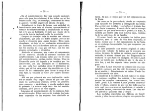 — 78 —
, En el establecimiento hay una escuela nacional,
pere sdlo para les cristianos; d los indios no se les
ensefia nada. Hay, sin embargo, centenares de nifios
d quienes ensefiar siquiera el idioma del pals.
Actualmente se trata de formar una sociedad de
beneficencia para t©do el distrito, aprovechando el
mddico del establecimiento y ensanchando el hospi-
tal, d 1
© que se dedicaria el siete por ciento de lo
que de la leterla nacienal recibe la previncia.
Despuds de trabajar t©da la mafiana me ©frecen
alojamiento, que creo no deber aceptar; pere si me
quedo al almuerzo para ganar tiempo. Mesa sana,
abundante, sin lujo, ni las tendencias aristocrdticas
de Tucumdn; mesa de hombres solos en que se sien-
tan los duefios de casa que alll hay, con los em-
pleados principales y el mddico.
Acabado el almuerzo, nos vamos al campamento
de Ios matacos, situade al extreme noroeste del
establecimiento. Las mismas cafles que en el resto
del establecimiento, anchas, rectas, limpias. Una via
DecauviUe parte del ingenio y se ramifica por les
cafiaverales, cen una extensidn de 17 kildmetros;
en una calle hay apilades otros 15 kildmetros de
rieles, que sirven para poner vias mevibles en el in-
terior de los cafiaverales, para llevar la carga d las
vias fijas; la traccidn se hace por cuatro locomo-
toras.
Alll ve© por primera vez una expiotacidn racio-
nal del monte. Hay larges cerces en que han que-
dad© los quebrachos jdvenes; sirven los potreros
para pastore© y agricultura, y queda madera para
el pervenir. La lefia se aleja cada dla del estable-
cimient©, per© queda un rest© segur©.
Llegames al establecimient© de los matacos, bajo
un sol abrasador. Ellos vuelven del trabajo, los hom-
bres separados de las mujeres: han cencluldo su
— 79
tarea. Ni mds ni menos que les del campamento de
la Pesta.
Me entre en la proveedurfa, donde un empleado
estd tarjando les jornales y entregando las fichas.
Para evitar que invadan y perturben el trabajo, hay
una fuerte tranquera, d travds de la cual se entrega
el papel en que estd asentado el jornal y la ficha. A
medida que recibe cada cual la ficha suya, reclama
la de los enfermos de su famflia.
El sefier Leach me va trayendo les indios para
medirles; pero al cabe de una hora suspende; el
heder, menor que el del campamento de la Pesta,
es sin embargo insop©rtable; hay que suspender pa-
ra respirar.
Al salir presenci© una escena original; el sefior
Leach estd rodead© de indies que le exponen sus
cuitas, le piden, le habian en mataco, que dl apenas
entiende, al mismo tiempo que los lenguaraces le
traducen lo que dicen les caciques. El seflor Leach
lleva un bolsille con medallas; al uno le da una, d
otro des, y asf las reparte hasta quedar sin nin-
guna.
El sefior Leach me pone en contacto con una can-
tidad de caciques que hay allf; les expone el objeto
de mi misidn, y discretamente se retira. Puedo ha-
blar libremente cen ellos.
Consideran d los sefiores Leach come d les mejo-
res patrones posibles; los quieren y los respetan,
porque les cumplen exactamente, les tratan bien,
como gente. Los sefiores Leach pueden atravesar
tod© el Chac©, seguros de que no hay indio que los
mire mal, pero encuentran insuficiente el salario y
la comida escasa, sobre tode la carne. Les dan mu-
cha piltrafa y quisieran mds y mejor.
Las medallas repartidas sen dddivas de benefi-
cencia, y ellos las agradecen; ningiin otro patrdn ha
 
