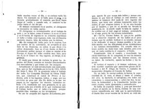 — 84 — 85
bafla muchas veces al dla, y es curioso verla ba-
fiarse. Va entrando en el bafie poco d poqe, y se
levanta gradualmente el camisdn que llevaf hasta
llegar al cuelle, y cuando sale, el camisdn va ba-
jande hasta el ras del pie.
El mataco raramente va al pueblo; el chiriguano
se encuentra en todas partes.
El chiriguano es irreemplazable en el trabajo de
paia y en la labor, como el mataco le es en el corte
y en -el hacha. El ingenio es su creacidn; suprlmase
el indio y todas esas riquezas, toda esa civflizacidn
naciente, muere, falta de trabajo que la elabore.
20—Se reniega del indio, pere se le explota. Los
que habian de su exterminio, de arrejarlo al ©tr©
lad© de las frenteras, no saben 1
© que dicen d 1
©
saben demasiad©. Aun en el sur, dende es fdcfl re-
lativamente peblar, p©rque el clima es similar al de
Europa, el brazo del indio vendrla muy bien; pero
sin dl, en el Chaco no hay ingenio, ni obraje, ni al-
gedonal.
El mode que tienen de reclutar la gente los in-
genios del Norte, consiste en mandar intermediaries
con mercaderlas y que traten cen los caciques.
Actualmente .se estd intreduciendo una mala prdc-
tica, que ya fud reprimida per la leyde 1551, XXIX
del titulo I, libre VI: la granjerla sobre el trabajo
del indio. La Compafiia Nacional de Obras Piibli-
cas, que construye el ramal de Perico d Le-
desma, pide d los ingenios indies, y paga per sus
servicios un pese por dla. He dicho 3'a lo que les
pagan en los ingenios: Ios obreros cristianos co-
bran 1.70, resultando asi una granjerla, en la que
se gana cada uno el doble dele que realmente vale
el trabajo hecho por el indio y la India, porque
tambidn eflas trabajan en los terraplenes.
No me he ocupado del ingenio de Ledesma, por-
* *ii
que, aparte de que ©cupa mds indi©s y menes cris-
tianos, lo que hace al trabajo es casi iddntico en
ambos; ni tampoco dird nada de otro ingenio del
Norte, que tiene una pesima reputacidn entre les
indios, al que ninguno quiere ir ni va sino forzado
per el hambre, y que en el pecado ha llevado la
penitencia; no se puede suplir la falta de capital d
de crddito c©n el mal pago al trabajo; pretender!©
es el mds grave de los errores industriales.
2!—Tal es, Excmo. Sefior, lo que 3^0 he podido
ver y observar respecto de los indios en el poco
tiempo que he pedido dedicar- d su estudio, aunque
le he dedicado el mayor tiempo posible, y he per-
dide mucho con las dificultades de las inundacienes
y les caminos intransitables. Un estudio mds ex-
tense podria sin duda traer mds detalles, pero creo
que en nada cambian'a el conjunto, el fondo.
Examinando bien el cuadro, y recerdando las
obras histdricas de la cenquista, se ven los mismos
efectos engendrados p©r las mismas causas, sin
un dpice de variacidn, aparte las fechas y les lu-
gares.
Si tuviera el espacio y el tiempo suficiente, po-
drfa escribir capftulos que parecerfan glosas del P.
Lozano y del P. Diego de Torres, d copiad©s de
memoriales dirigides al C©nsej© de Indias.
De un lad©, la eterna codicia, la fuerza, la supe-
rioridad de la raza, el abus© y hasta el crimen;
del ©tr©, la bai-barie, el salvajism©, c©n t©d©s sus
caracteres 3' consecuencias; 3' sobre las dds, la jus-
ticia, la humanidad y la Censtitucidn heridas per
tante exceso, tanta ignorancia y contradiccidn.
Se habia de expulsar indies; y icon qud dereche?
iAcase el nacido en la tierra, vfctima de una cen-
quista injustificada, per mds que la aprovechemos,
el duefie diez veces .secular de la tierra.no estd am-
 