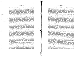 — 88 ~
tituyentes entendfan que los indios eran duefios de
los terrenos que realmente posefan, y que esa pro-
piedad debia ser respetada; la fijacidn de esa pose-
sidn era una cuestidn administrativa, que nunca se
ha resuelto, pero que debe hacerse en cuanto es
posible, tomando los hechos consumados c©m© estdn.
La reforma de 1866 dejd subsistente la cldusula y
lo mismo hizo la de 1898; y el Congres©, al sanci©-
nar la ley de distribucidn de asuntes entre les Mi-
nisterios, fijd en el inc. 8° del art. 12 al del Interior:
«El trato con los indios»; transmitidndose asi el pen-
samient© ©riginario al travds de medi© sigl©, y que
excluye la condicidn del ciudadano comiin, con el
cual la Nacidn no puede tratar como soberana,
sino en su cardcter de persona juridica; corno so-
berana manda d prohibe; se trata aquf de una
relacidn especialfsima, que debfa satisfacerse, con-
viniendo el lugar en que debian darse las tierras
y les Ifmites que debian fijdrseles.
Las leyes coloniales habian establecido las reduc-
ciones, con asignacidn de tierras y el respeto A los
uses y costumbres de los indios, y por el articulo 2
del Estatuto de 1813, esas leyes quedaron vigen-
te.s, al punto que la Suprema Certe Nacienal ha
creld© que una cuestidn de sucesion entre indios
debia resolverse por esos usos, com© 1
© trae el d©c-
t©r A. Alcerta en el tomo I, pag. 38, de su Trata-
do de derecho intemacional privado, precisamente
el tratar de la condicidn del salvaje en las nacio-
nes modernas.
Este pensamiento de dar d los indies tierras en
que habiten, nace espontdneamente, hoy como av'er,
en toda persona que estudia la cuestidn cen dnimo
desapasienado y espiritu de justicia. El descubri-
miento de Coldn y la cenquista no pudieron berrar
les principios fundamentales del jus gentium; ni la
r
•
— 89 —
superioridad de la raza d de los medios puede auto-
rizar el exterminio, ni el desalejo de la propiedad
privada, y dentr© de l©s altos principi©s de la Cons-
titueidn Argentina mucho menos; en su territori©
n© puede haber un hombre que estd fuera del al-
cance de la justicia.
Todos l©s misi©neros c©n quienes he hablad©, el
sefier g©bernad©r Freyre, el ministr© de gebiern©
d©ct©r Pera, el sefier may©r Gay y otra multitud
de ciudadanos imparciales, prescindiendo de todo
antecedente legislativo, de la Colonia d de la Na-
cidn independiente, todos ven esa fijacidn de tie-.
rras com© el medi© mds segur© y eficaz de reducir
al indi©; se puede discrepar en el m©d©, pero ja-
mds en el fondo de la cosa.
23—Per© ha • flegad© el cas© previst© en la ley
I, tltul© III, libr© VI de la Recepilacidn de Indias;
aun sin ver el buen tratamiento y amparo, desean
reducirse. El Gobierno tiene mUes de leguas en Ios
territori©s; dd la ©cupacidn; y ella n© representa nin-
giin sacrificio ni ©tr© gast© que el de la mensura
y dacidn de la pesesidn.
Les tiempos han cambiado, y el interds econd-
mico se ha sebrepuesto al moral y humanitario; por
este no digo que las cosas se hagan cen tanto
desinterds y suavidad, que no intervenga cempul-
sidn ni otro gdnero de apremie, come dice la ley III,
(titulo citado); pero si que en la distribucidn no se les
den tierras inservibles, y si de las calidades que
prevenla la ley VIII del mismo titulo.
Muchas leyes de ese titulo no son en tode apli-
cables, porque no son conformes al nuevo m©d© de
ser de la Nacidn y d sus cestumbres actuaies; per©
me parece que d 1
© menos por cinco afi©s, centa-
d©s desde la instalacidn definitiva, no deberia permi-
tirse la residencia de personas extrafias d las tribus.
 