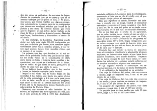 102
dos pbr otros ya radicados, de esa masa de depen-
dientes de comercio que ya no caben y que en el
Interior trabajan per 25 pesos al mes, y de peeos,
muy pocos, que vienen trafdos per algunas cempa-
fifas colonizaderas, la mayor parte de les inmigrantes
que vienen sen mendigos, muchos que huyen de la
justicia y una masa de cabezas huecas que creen
que en llegando al pafs deben darles trabajo en la
plaza de Mayo, y recibirlos d mantel puesto, ddndeles
aquf leyes, instituciones y diversiones al modo de
su tierra.
5—Sin embargo, la Repiiblica Argentina puede
alojar p©r t©d© este sigl© 500,000 inmigrantes por
afio, que n© habrfa que flamar; eflos vendrfan espon-
tdneamente cem© van d Estados Unidos, y no vie-
nen aquf porque tienen tres murallas chinas que
se oponen a su venida.
La primera que hay que derribar es el mal es-
tado de la poblacldn criofla; hay que llenar les anhe-
los del Dedn Funes en la Constitueidn de 1820;
darle tierra de balde y todavfa darle semillas y he-
rramientas; sen suyas, es el soberano de la tierra.
Que- se venda al que viene de fuera, pase; pero al
duefi© de casa hay que darle lo suyo.
Si no hubiera tierra publica, que la hay inucha
y buena, se deberfa exprepiar para ddrsela.
Mdjic© 1
© ha hech© asf; ha hech© bajar de las
mentafias d l©s indi©s que hacfa tres sigles vivfan
alll la vida seraisalvaje, y d fe que no le pesa, pues
d ello se debe mueno de su asembrose progreso;
aqui nacid la idea en la cabeza flustrada del Dedn
Funes, alll la ha realizado la menos flustrada, pero
mds prdctica de Perfirio Diaz.
Nosotros, que tenemos el afdn imitativo de lo
exdtico, no cepiames las leyes agrarias de 1883, que
en el solo periodo de 1892 d 1896 han desflndado
•03
veintisdis miflenes de hectdreas para la colonizacidn,
alternando el lote qiie se dd ai crioll© con el que
se vende d bajo precio al extranjero.
Hay que dignificar al criollo, elevando sus sala-
rios, y cuando eso se tenga, vendrd el menestral
extranjero y encontrara buena acogida y vida facil,
y sino, n©; de la casa del pebre n© se puede sacar
sin© harap©s; en la del rie© se encuentra bienestar.
N© se n©s diga que el criell© n© es agricultor,
que no sabe, porque no es cierto; el que no sabe es
el inmigrante extranjero, que aquf, come en Chfle,
como lo dice el sefior Concha en su Programa de-
mocrdtico (pdgs. 369 y 370), llegan inmigrantes que
no saben enyugar una yunta de bueyes; pere. aun
en el supuesto de que asf no fuera, no estarfa peer
el de casa que el extrafio.
Despues hay que vender la tierra en pequefios
lotes al extranjero y facflitarle la adquisicidn al modo
mejicano; n© c©n©zc© otro mejor, ni que haya dado
mejores resultados, en el mundo moderno. Trayendo
ese de fuera, aunque de aquf haya salide, se satis-
farfan les anhelos de exotismo; estarfa cubierto p©r
un nombre extranjero, siquiera sea americano.
6—La segunda muralla la censtituyen l©s im-
puestes internes, d d lo menes su inicua distribucidn.
Y el calificativo de iniquidad no es gratufto.
Una caja de fdsf©r©s del pebre, vale un centavo
y medio; paga de impuest© uno, d sea el 66 por
ciento de su valor.
Una caja de fdsf©r©s del rico, vale dos centaves
y un tercl©, y paga tambidn un centav© de impues-
t©, d sea el 30 per ciento de su valer.
Un paquete de cigarrillos del pobre, vale siete
centavos y paga tres, d sea el 42'8 por ciento.
Un paquete para la clase media, que vale 15 cen-
tavos, paga 5, d sea el 33'3 per ciento.
I
 