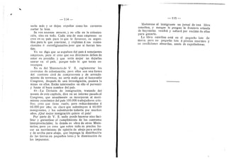 ''^^^^^^i^-^'^^'ii^&^'MiiU^^i^^fJ^-icii^^ui^
114
serlo mds 3' se dejan expoliar como los carneros
cortar la lana.
Se ven escenas atroces, y no solo en la coloniza-
cidn, sino en todo. Cada una de esas empresas se
cree en su pais para lo que le favorece, es argen-
tina para lo que eonviene, y explotan d sus conna-
cionales d correligionarios peor que si fueran bes-
tias.
Yo no digo que se expulsen del pais d semejantes
empresas, pero si creo que sus directores deben de
estar en presidio, y que seria mejor no dejarlas
entrar en el pais, porque todo lo que tocan co-
rrompen.
No es del Ministerio de V. E. reglamentar los
contratos de colonizacidn; pero ellos son una forma
del contrato civil de compraventa y de arrenda-
miento de terrenes; no seria malo que el honorable
Congreso, despuds de una investigacidn, pusiera la
mano en ellos. Estan interesados en ello el porvenir
y hasta el buen nombre del pais.
II—La Division de inmigracidn, tratando del"
asunto de este capitulo, dice en un informe pasado al
Congreso, que anualmente se incorporan al movi-
miento econdmico del pais 100.000 trabajadores crio-
llos; creo que tiene razdn; pero reduzcdmoslos a
60.000 por afio; es claro que substituyen d 60.000
inmigrantes, y los substituiran todavia por muchos
afios. iQud mejor inmigracidn quiere el pais?
Por parte de V. E. nada puede hacerse sino faci-
litar y garantizar el cumplimiento de los contratos
interprovinciales; lo demds es obra de otros Minis-
terios; pero yo creo que sobre todo es preciso ha-
cer un movimiento de opinion de abajo para arriba
y de arriba para abajo, que imponga la distribucidn
de las tierras en pequeflos lotes y la disminucidn de
los impuestos.
— 115 —
Mudstrese al inmigrante un jornal de una libra
esteriina, y aunque le pongan la frontera erizada
de bayonetas vendrd y saltard por encima de ellas
para ganarlo.
La libra esteriina estd en el pequeflo lote de
tierra; pero no pequefio lote d precios enormes y
en condiciones absurdas, amdn de expoliadoras.
 