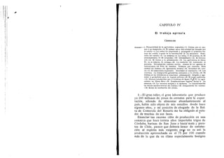 CAPITULO IV
El t r a b a j o a g r i c o l a
CEREALES
SUMARIO — 1. Potencialidad de la agricultura argentina.—2. Causas que ,se opo-
nen i. su desarrollo.—3. El primer surco litil colonial fu4 trazado por
el criollo —4. La rutina ha perpetuado y propagado el primitivo tra-
bajo del crioUo, 5. pesar de la introducciOn de las maquinas. Mono-
tonia del cultivo.—5. La siembra--6. La trilla.—7. El acarreo.—8. El
arrendamiento.—9. E! acopiador.—El intermediario.—10. El ferroca-
rril.—11. El obrero y la urbanizaciOn—12. La agricultura de Santa
Fe no es todavfa de arraigo.—13. La condici6n del trabajador es
precaria. Necesidad del contrato escrito. Abuses de los agentes de
colocaciones.—14. PeOn de siembra. Trabajos por eontrata. Mala
calidad del trabajo.—15. Ignorancia tdcnica.—16. Ociosidad del colo-
no.—17. El almacenero explotador. Necesidad de reprimirlo.-13. Las
cosechas. La inmigraci(5n golondrina extranjera y la criolla.—19. El
trabajo en las trilladoras es irracional, pSsimamente dirigido y ago-
tador, y perjudicial para la riqueza piiblica.—20. El medio ambiente.
—21. Mejoras introducidas por ei Gobierno de Santa Fe^22. La agri-
cultura en Entre Rfos.—23. eonsideraciones ;Iegales. Inciso A. La
estancia.—24. La estancia antigua y la moderna. La transformacion
lia dejado muchos obreros sin trabajo.—25. Comparacidn del trabajo.
—26. Modos de retribucion del obrero.
I—El gran taller, el gran laboratorio que produce
ya 285 millones de pesos de cereales para la expor-
tacion, ademds de alimentar abundantemente al
pafs, habia sido objeto de mis estudios desde hace
algunos aflos, y mi posicidn de abogado de la Bol-
sa de Comercio del Rosario me ha obiigado al estu-
dio de muchas de sus fases. ^
Enunciar tan enorme cifra de produccidn en una
comarca que hace treinta aflos importaba trigos de
Cdrdoba, harinas de San Juan y hasta" maiz y poro-
tos de Chile, parece que debiera llenar de satisfac-
cion al espiritu mds exigente; pe^ no es asf: la
produccidn aprovechada es el 75 por 100 cuando
mds de lo que da un clima especialmente benigno
 